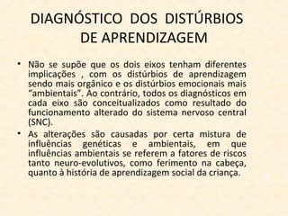 DIAGNÓSTICO DOS DISTÚRBIOS
DE APRENDIZAGEM
• Não se supõe que os dois eixos tenham diferentes
implicações , com os distúrbios de aprendizagem
sendo mais orgânico e os distúrbios emocionais mais
“ambientais”. Ao contrário, todos os diagnósticos em
cada eixo são conceitualizados como resultado do
funcionamento alterado do sistema nervoso central
(SNC).
• As alterações são causadas por certa mistura de
influências genéticas e ambientais, em que
influências ambientais se referem a fatores de riscos
tanto neuro-evolutivos, como ferimento na cabeça,
quanto à história de aprendizagem social da criança.
 