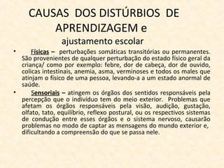 CAUSAS DOS DISTÚRBIOS DE
APRENDIZAGEM e
ajustamento escolar
• Físicas – perturbações somáticas transitórias ou permanentes.
São provenientes de qualquer perturbação do estado físico geral da
criança/ como por exemplo: febre, dor de cabeça, dor de ouvido,
colicas intestinais, anemia, asma, verminoses e todos os males que
atinjam o físico de uma pessoa, levando-a a um estado anormal de
saúde.
• Sensoriais – atingem os órgãos dos sentidos responsáveis pela
percepção que o indivíduo tem do meio exterior. Problemas que
afetam os órgãos responsáveis pela visão, audição, gustação,
olfato, tato, equilíbrio, reflexo postural, ou os respectivos sistemas
de condução entre esses órgãos e o sistema nervoso, causarão
problemas no modo de captar as mensagens do mundo exterior e,
dificultando a compreensão do que se passa nele.
 