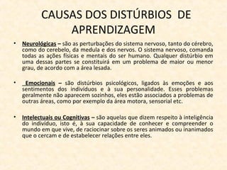 CAUSAS DOS DISTÚRBIOS DE
APRENDIZAGEM
• Neurológicas – são as perturbações do sistema nervoso, tanto do cérebro,
como do cerebelo, da medula e dos nervos. O sistema nervoso, comanda
todas as ações físicas e mentais do ser humano. Qualquer distúrbio em
uma dessas partes se constituirá em um problema de maior ou menor
grau, de acordo com a área lesada.
• Emocionais – são distúrbios psicológicos, ligados às emoções e aos
sentimentos dos indivíduos e à sua personalidade. Esses problemas
geralmente não aparecem sozinhos, eles estão associados a problemas de
outras áreas, como por exemplo da área motora, sensorial etc.
• Intelectuais ou Cognitivas – são aquelas que dizem respeito à inteligência
do indivíduo, isto é, à sua capacidade de conhecer e compreender o
mundo em que vive, de raciocinar sobre os seres animados ou inanimados
que o cercam e de estabelecer relações entre eles.
 