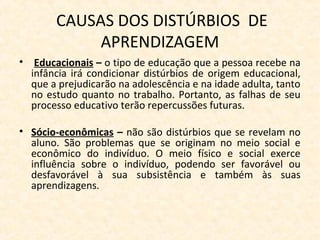 CAUSAS DOS DISTÚRBIOS DE
APRENDIZAGEM
• Educacionais – o tipo de educação que a pessoa recebe na
infância irá condicionar distúrbios de origem educacional,
que a prejudicarão na adolescência e na idade adulta, tanto
no estudo quanto no trabalho. Portanto, as falhas de seu
processo educativo terão repercussões futuras.
• Sócio-econômicas – não são distúrbios que se revelam no
aluno. São problemas que se originam no meio social e
econômico do indivíduo. O meio físico e social exerce
influência sobre o indivíduo, podendo ser favorável ou
desfavorável à sua subsistência e também às suas
aprendizagens.
 