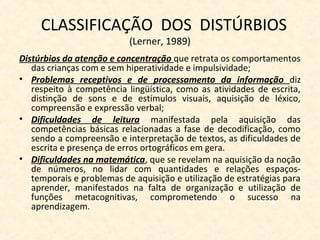 CLASSIFICAÇÃO DOS DISTÚRBIOS
(Lerner, 1989)
Distúrbios da atenção e concentração que retrata os comportamentos
das crianças com e sem hiperatividade e impulsividade;
• Problemas receptivos e de processamento da informação diz
respeito à competência lingüística, como as atividades de escrita,
distinção de sons e de estímulos visuais, aquisição de léxico,
compreensão e expressão verbal;
• Dificuldades de leitura manifestada pela aquisição das
competências básicas relacionadas a fase de decodificação, como
sendo a compreensão e interpretação de textos, as dificuldades de
escrita e presença de erros ortográficos em gera.
• Dificuldades na matemática, que se revelam na aquisição da noção
de números, no lidar com quantidades e relações espaços-
temporais e problemas de aquisição e utilização de estratégias para
aprender, manifestados na falta de organização e utilização de
funções metacognitivas, comprometendo o sucesso na
aprendizagem.
 