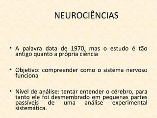 NEUROCIÊNCIAS
• A palavra data de 1970, mas o estudo é tão
antigo quanto a própria ciência
• Objetivo: compreender como o sistema nervoso
funciona
• Nível de análise: tentar entender o cérebro, para
tanto ele foi desmembrado em pequenas partes
passíveis de uma análise experimental
sistemática.
 