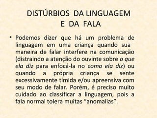 DISTÚRBIOS DA LINGUAGEM
E DA FALA
• Podemos dizer que há um problema de
linguagem em uma criança quando sua
maneira de falar interfere na comunicação
(distraindo a atenção do ouvinte sobre o que
ela diz para enfocá-la no como ela diz) ou
quando a própria criança se sente
excessivamente tímida e/ou apreensiva com
seu modo de falar. Porém, é preciso muito
cuidado ao classificar a linguagem, pois a
fala normal tolera muitas “anomalias”.
 