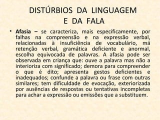 DISTÚRBIOS DA LINGUAGEM
E DA FALA
• Afasia – se caracteriza, mais especificamente, por
falhas na compreensão e na expressão verbal,
relacionadas à insuficiência de vocabulário, má
retenção verbal, gramática deficiente e anormal,
escolha equivocada de palavras. A afasia pode ser
observada em criança que: ouve a palavra mas não a
interioriza com significado; demora para compreender
o que é dito; apresenta gestos deficientes e
inadequados; confunde a palavra ou frase com outras
similares; tem dificuldade de evocação, exteriorizada
por ausências de respostas ou tentativas incompletas
para achar a expressão ou emissões que a substituem.
 