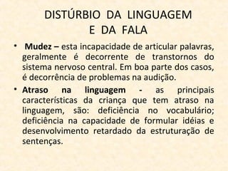 DISTÚRBIO DA LINGUAGEM
E DA FALA
• Mudez – esta incapacidade de articular palavras,
geralmente é decorrente de transtornos do
sistema nervoso central. Em boa parte dos casos,
é decorrência de problemas na audição.
• Atraso na linguagem - as principais
características da criança que tem atraso na
linguagem, são: deficiência no vocabulário;
deficiência na capacidade de formular idéias e
desenvolvimento retardado da estruturação de
sentenças.
 