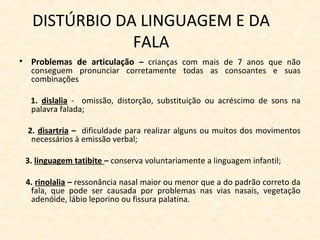 DISTÚRBIO DA LINGUAGEM E DA
FALA
• Problemas de articulação – crianças com mais de 7 anos que não
conseguem pronunciar corretamente todas as consoantes e suas
combinações
1. dislalia - omissão, distorção, substituição ou acréscimo de sons na
palavra falada;
2. disartria – dificuldade para realizar alguns ou muitos dos movimentos
necessários à emissão verbal;
3. linguagem tatibite – conserva voluntariamente a linguagem infantil;
4. rinolalia – ressonância nasal maior ou menor que a do padrão correto da
fala, que pode ser causada por problemas nas vias nasais, vegetação
adenóide, lábio leporino ou fissura palatina.
 
