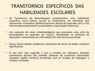 TRANSTORNOS ESPECÍFICOS DAS
HABILIDADES ESCOLARES
• Os Transtornos de Aprendizagem compreendem uma inabilidade
específica, como leitura, escrita ou matemática, em indivíduos que
apresentam resultados significativamente abaixo do esperado para o seu
nível de desenvolvimento, escolaridade e capacidade intelectual.
• Um conjunto de sinais sintomatológicos que provocam uma série de
perturbações no aprender da criança, interferindo no processo de
aquisição e manutenção de informações de uma forma acentuada. 1
• Nunca foram obtidas evidências conclusivas de danos ou lesões cerebrais
significativas
• O que tem sido sugerido é que o cérebro de indivíduos afetados
apresentam desvios dos padrões habituais de assimetria observados
naquelas regiões cerebrais envolvidas com as funções da linguagem e
funções correlatas
 