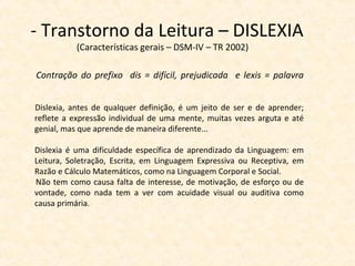 - Transtorno da Leitura – DISLEXIA
(Características gerais – DSM-IV – TR 2002)
Contração do prefixo dis = difícil, prejudicada e lexis = palavra
Dislexia, antes de qualquer definição, é um jeito de ser e de aprender;
reflete a expressão individual de uma mente, muitas vezes arguta e até
genial, mas que aprende de maneira diferente...
Dislexia é uma dificuldade específica de aprendizado da Linguagem: em
Leitura, Soletração, Escrita, em Linguagem Expressiva ou Receptiva, em
Razão e Cálculo Matemáticos, como na Linguagem Corporal e Social.
Não tem como causa falta de interesse, de motivação, de esforço ou de
vontade, como nada tem a ver com acuidade visual ou auditiva como
causa primária.
 