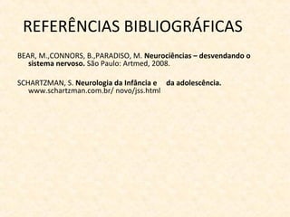 REFERÊNCIAS BIBLIOGRÁFICAS
BEAR, M.,CONNORS, B.,PARADISO, M. Neurociências – desvendando o
sistema nervoso. São Paulo: Artmed, 2008.
SCHARTZMAN, S. Neurologia da Infância e da adolescência.
www.schartzman.com.br/ novo/jss.html
 