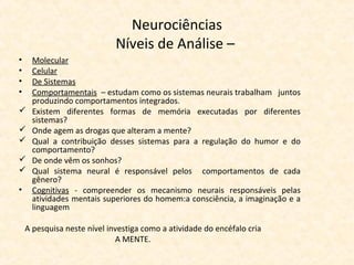 Neurociências
Níveis de Análise –
• Molecular
• Celular
• De Sistemas
• Comportamentais – estudam como os sistemas neurais trabalham juntos
produzindo comportamentos integrados.
 Existem diferentes formas de memória executadas por diferentes
sistemas?
 Onde agem as drogas que alteram a mente?
 Qual a contribuição desses sistemas para a regulação do humor e do
comportamento?
 De onde vêm os sonhos?
 Qual sistema neural é responsável pelos comportamentos de cada
gênero?
• Cognitivas - compreender os mecanismo neurais responsáveis pelas
atividades mentais superiores do homem:a consciência, a imaginação e a
linguagem
A pesquisa neste nível investiga como a atividade do encéfalo cria
A MENTE.
 