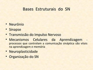 Bases Estruturais do SN
• Neurônio
• Sinapse
• Transmissão do Impulso Nervoso
• Mecanismos Celulares da Aprendizagem -
processos que controlam a comunicação sináptica são vitais
na aprendizagem e memória
• Neuroplasticidade
• Organização do SN
 