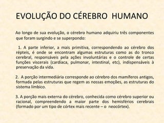 EVOLUÇÃO DO CÉREBRO HUMANO
Ao longo de sua evolução, o cérebro humano adquiriu três componentes
que foram surgindo e se superpondo:
1. A parte inferior, a mais primitiva, correspondendo ao cérebro dos
répteis, é onde se encontram algumas estruturas como as do tronco
cerebral, responsáveis pela ações involuntárias e o controle de certas
funções viscerais (cardíaca, pulmonar, intestinal, etc), indispensáveis à
preservação da vida.
2. A porção intermediária corresponde ao cérebro dos mamíferos antigos,
formada pelas estruturas que regem as nossas emoções, as estruturas do
sistema límbico.
3. A porção mais externa do cérebro, conhecida como cérebro superior ou
racional, compreendendo a maior parte dos hemisférios cerebrais
(formado por um tipo de córtex mais recente – o neocórtex).
 