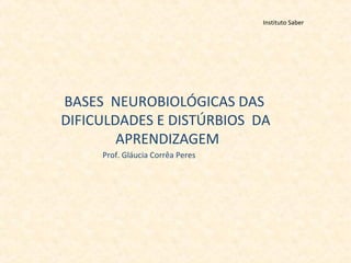 Instituto Saber
BASES NEUROBIOLÓGICAS DAS
DIFICULDADES E DISTÚRBIOS DA
APRENDIZAGEM
Prof. Gláucia Corrêa Peres
 