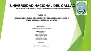UNIVERSIDAD NACIONAL DEL CALLAO
(FACULTAD DE CIENCIAS DE LA SALUD ESCUELA PROFESIONAL DE ENFERMERÍA)
TAREA U1
REVISION DEL TEMA: CRECIMIENTO Y DESARROLLO DEL NIÑO A
NIVEL MUNDIAL, NACIONAL Y LOCAL
ASIGNATURA:
BASES NEUROLOGICAS DEL NIÑO
PARTICIPANTES:
GRUPO 3
Castro Condori Verónica
Príncipe Quispe Lisbeth
Rodas Chavez Ely
Rojas Galvan Cynthia
Astudillo Chara Estela
DOCENTE:
Dra. Ruth A. Aliaga Sánchez
 