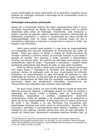 certas modificações do plano dependerão de lei específica, enquanto outras
poderão ser realizadas mediante a aprovação da lei orçamentária anual ou
de suas alterações.9

Articulação entre planos plurianuais

Apesar de a Constituição Federal não dispor expressamente sobre o tema,
há sólidos argumentos em defesa da articulação vertical entre os planos
elaborados pelos entes da Federação. Inicialmente, cabe mencionar a
própria natureza do peculiar sistema federativo brasileiro. Denominado de
federalismo cooperativo, o sistema é caracterizado por difusa divisão de
responsabilidades entre os entes, havendo inúmeras áreas em que a
competência legiferante e executiva é concorrente ou comum à União, aos
Estados e aos Municípios.

       Outro ponto central nessa questão, é o que trata da responsabilidade
na arrecadação dos recursos necessários ao financiamento das ações do
Estado. Posto que vigora, no Brasil, o modelo de fontes exclusivas de
receitas e detendo, o governo central, os principais tributos no que tange à
geração de receitas, vem cabendo, à União, transferir e descentralizar
recursos aos demais entes. Na ausência de definições mais precisas sobre
competências, todos os entes – financiador e executores – acabam sendo
igualmente responsáveis pela eficácia da ação, ou seja, pelos resultados.
       Parte do esforço levado a efeito para enriquecer os planos plurianuais
com metas físicas e indicadores de resultado será desperdiçado se não
existirem formas de pactuação entre os que, encarregados de enfrentar
problemas, se responsabilizam ou pela formulação de políticas, ou pela
mobilização de recursos, ou pela execução de programas e ações. Tendo por
base os compromissos de todos face aos resultados pretendidos, os planos
plurianuais, desde que devidamente articulados, constituem-se nos
instrumentos mais adequados para sediarem essa pactuação.

      No atual marco jurídico, em que os PPAs federal e estaduais observam
idênticos prazos de vigência, a articulação poderá ser eficaz se durante a
elaboração dos planos, União e Estados, além do intercâmbio de
informações,    diagnósticos    e  análises,   estabelecerem    claramente
compromissos, metas de trabalho e de resultados para os programas e
ações de comum responsabilidade. A articulação entre os planos plurianuais
da União e dos Estados e os dos Municípios fica prejudicada pelo
descompasso temporal que existe entre os instrumentos. Quando o PPA
municipal é aprovado, o correspondente plano federal e estadual está na
metade de sua vigência, cobrindo apenas dois anos de ação planejada. A
adoção do “rolling plan” apresentaria resultados positivos também aqui, já

9
 A inexistência de mecanismo disciplinador das questões mencionadas determina a
ocorrência de situações extremas como, por exemplo, as que envolvem o Plano Plurianual
2000-2003 do Estado de Santa Catarina, cujas alterações pontuais exigiram a aprovação de
37 leis, em 2000, e de 49, em 2001.

                                      11 / 12
 