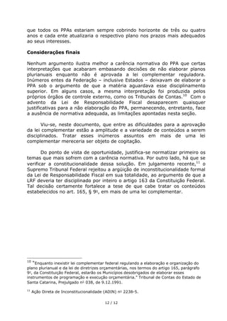 que todos os PPAs estariam sempre cobrindo horizonte de três ou quatro
anos e cada ente atualizaria o respectivo plano nos prazos mais adequados
ao seus interesses.

Considerações finais

Nenhum argumento ilustra melhor a carência normativa do PPA que certas
interpretações que acabaram embasando decisões de não elaborar planos
plurianuais enquanto não é aprovada a lei complementar reguladora.
Inúmeros entes da Federação – inclusive Estados – deixavam de elaborar o
PPA sob o argumento de que a matéria aguardava esse disciplinamento
superior. Em alguns casos, a mesma interpretação foi produzida pelos
próprios órgãos de controle externo, como os Tribunais de Contas. 10 Com o
advento da Lei de Responsabilidade Fiscal desaparecem quaisquer
justificativas para a não elaboração do PPA, permanecendo, entretanto, face
a ausência de normativa adequada, as limitações apontadas nesta seção.

      Viu-se, neste documento, que entre as dificuldades para a aprovação
da lei complementar estão a amplitude e a variedade de conteúdos a serem
disciplinados. Tratar esses inúmeros assuntos em mais de uma lei
complementar mereceria ser objeto de cogitação.

       Do ponto de vista de oportunidade, justifica-se normatizar primeiro os
temas que mais sofrem com a carência normativa. Por outro lado, há que se
verificar a constitucionalidade dessa solução. Em julgamento recente,11 o
Supremo Tribunal Federal rejeitou a argüição de inconstitucionalidade formal
da Lei de Responsabilidade Fiscal em sua totalidade, ao argumento de que a
LRF deveria ter disciplinado por inteiro o artigo 163 da Constituição Federal.
Tal decisão certamente fortalece a tese de que cabe tratar os conteúdos
estabelecidos no art. 165, § 9 , em mais de uma lei complementar.




10
   “Enquanto inexistir lei complementar federal regulando a elaboração e organização do
plano plurianual e da lei de diretrizes orçamentárias, nos termos do artigo 165, parágrafo
9 , da Constituição Federal, estarão os Municípios desobrigados de elaborar esses
instrumentos de programação e execução orçamentária.” Tribunal de Contas do Estado de
Santa Catarina, Prejulgado n 038, de 9.12.1991.

11
     Ação Direta de Inconstitucionalidade (ADIN) n 2238-5.

                                         12 / 12
 