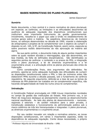 BASES NORMATIVAS DO PLANO PLURIANUAL

                                                           James Giacomoni

Sumário

Neste documento, o foco central é o marco normativo do plano plurianual,
em especial, as carências, as limitações e as dificuldades decorrentes da
ausência de adequada regulação dos dispositivos constitucionais que
instituíram esse importante instrumento da gestão governamental.
Inicialmente, ressalta-se o papel que cabe à União no estabelecimento de
normas gerais sobre a matéria. Na seqüência, descreve-se, de maneira
breve, os esforços desenvolvidos na década de 1990, visando a elaboração
de anteprojetos e projetos de lei complementar com o objetivo de cumprir o
disposto no art. 165, § 9°, da Constituição Federal, assim como, especula-se
sobre possíveis razões determinantes da não aprovação da matéria até
agora.
       Na sua parte central, o documento trata de alguns pontos importantes
sobre os quais residem dúvidas e interrogações, que são decorrentes, em
boa medida, da falta de definições disciplinadoras. São identificados os
seguintes pontos de carência: o conteúdo e os prazos do PPA; a integração
entre o plano plurianual, a lei de diretrizes orçamentárias e a lei
orçamentária anual; e a articulação entre os planos plurianuais dos entes da
Federação.
       Como considerações finais, dois argumentos são defendidos. No
primeiro, aponta-se como adequada ilustração das dificuldades de cumprir
as disposições constitucionais sobre o PPA, o fato de inúmeros entes não
elaborarem PPAs durante a década passada, sob o fundamento de carência
regulatória. No segundo argumento, defende-se a tese de que os temas de
interesse do PPA poderiam ser tratados em lei complementar específica, não
havendo obrigatoriedade de tratá-los numa única lei complementar.

Introdução

A Constituição Federal promulgada em 1988 trouxe importantes novidades
no campo da gestão das instituições do Estado. Pela primeira vez, a Lei
Maior dá inequívoco destaque ao planejamento visando ao desenvolvimento
nacional equilibrado. Ao lado dos planos de desenvolvimento – nacionais,
regionais e setoriais – de caráter indicativo para o setor privado, a
Constituição estabelece o funcionamento da administração pública sob o
marco sistêmico de três leis hierarquizadas e integradas: o plano plurianual,
as diretrizes orçamentárias e o orçamento anual.

      Por seu caráter inovador em relação a normativa anterior, as novas
disposições constitucionais, em vários e importantes aspectos, estão na
dependência de adequada regulação. Ciente dessa necessidade, o próprio

 Professor Adjunto da Universidade de Brasília – UNB.

                                    2 / 12
 