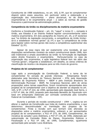 Constituinte de 1988 estabeleceu, no art. 165, § 9°, que lei complementar
disporá sobre esses assuntos, em particular sobre a elaboração e a
organização dos instrumentos – plano plurianual, lei de diretrizes
orçamentárias e lei orçamentária anual – e sobre as normas de gestão
financeira e patrimonial da administração pública.

Competência da União no disciplinamento da matéria orçamentária

Conforme a Constituição Federal – art. 24, “caput” e inciso II –, compete à
União, aos Estados e ao Distrito Federal legislar concorrentemente sobre
matéria orçamentária. Em dois parágrafos do mesmo art. 24, a CF esclarece
que “no âmbito da legislação concorrente, a competência da União limitar-
se-á a estabelecer normas gerais” (§ 1°) e que “a competência da União
para legislar sobre normas gerais não exclui a competência suplementar dos
Estados” (§ 2°).

       Apesar de essa regra não ser exatamente uma novidade, já que
disposições semelhantes constam da ordem constitucional desde 1946, tem
sido tradicional a ampla ascendência da União na formulação da legislação
sobre direito financeiro e orçamentário.        Particularmente no caso da
organização dos orçamentos, a ação legislativa federal tem ido além das
“normas gerais”, chegando a estabelecer, em detalhe, os vários critérios de
classificação da receita e da despesa para os três níveis de governo.

Projetos de lei complementar

Logo após a promulgação da Constituição Federal, o tema da lei
complementar foi cercado de grande interesse.         Anteprojetos foram
elaborados pela Secretaria do Tesouro Nacional – STN, pela Associação
Brasileira de Orçamento Público – ABOP e pelo Instituto Brasileiro de
Administração Municipal – IBAM. No Congresso Nacional, além de várias
proposições sobre temas específicos, foram inicialmente apresentados dois
projetos de lei complementar com o objetivo de atender ao disposto no art.
165, § 9°: o PLP n° 222, de 1990, apresentado pelo deputado José Serra, e
o PLP n° 166, de 1993, proposto pelo deputado Benedito de Figueiredo com
base em anteprojeto elaborado por comissão constituída pelo Conselho
Federal de Contabilidade – CFC.

       Durante o período de revisão constitucional – 1994 –, cogitou-se em
alterar o capítulo da Constituição que trata de matéria orçamentária, o que
determinou descontinuidade na tramitação dos projetos de lei
complementar. Finda a revisão sem que tenham sido alteradas as
disposições sobre a matéria orçamentária, voltaram a ser apresentados
projetos de lei complementar: o PLS n° 273, de 1995, Complementar, de
iniciativa do senador Lúcio Alcântara, o PLP n° 135, de 1996, elaborado por
subcomissão da Comissão Mista de Planos, Orçamentos Públicos e
Fiscalização e o PLS n° 106, de 1999, Complementar, igualmente
apresentado pelo senador Lúcio Alcântara.

                                 3 / 12
 