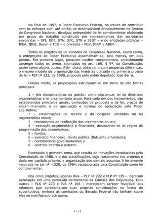 No final de 1997, o Poder Executivo Federal, no intuito de contribuir
com os esforços que, até então, se desenvolviam principalmente no âmbito
do Congresso Nacional, divulgou anteprojeto de lei complementar elaborado
por grupo de trabalho constituído por representantes das secretarias
envolvidas – SPI, SOF, STN, SFC, STN e SEST – e de entidades públicas –
IPEA, IBGE, Bacen e TCU – e privadas – FGV, IBAM e ABOP.

       Todos os projetos de lei iniciados no Congresso Nacional, assim como,
o anteprojeto do Poder Executivo assemelham-se, pelo menos, em dois
pontos. Em primeiro lugar, possuem caráter compreensivo, ambicionando
abranger todos os temas apontados no art. 165, § 9°, da Constituição,
assim como alguns outros. Além disso, observam, com pequenas diferenças,
o mesmo modelo de organização das matérias utilizado no primeiro projeto
de lei – PLP n° 222, de 1990, proposto pelo então deputado José Serra.

      Grosso modo, as proposições estruturam-se em torno de oito temas
principais:

      1 – leis disciplinadoras da gestão: plano plurianual, lei de diretrizes
orçamentárias e lei orçamentária anual. Para cada um dos instrumentos, são
estabelecidos princípios gerais, conteúdos da proposta e da lei, prazos de
encaminhamento e de aprovação e normas de apreciação pelo Poder
Legislativo;
      2 – classificações da receita e da despesa utilizadas na lei
orçamentária anual;
      3 – mecanismos de retificação dos orçamentos anuais;
      4 – execução orçamentária e financeira, destacando-se as regras de
programação dos desembolsos;
      5 – fundos;
      6 – exercício financeiro, dívida pública (flutuante e fundada);
      7 – contabilidade governamental; e
      8 – controle interno e externo.

      Excetuado o primeiro tema, que resulta de inovações introduzidas pela
Constituição de 1988, e o das classificações, cujo tratamento nos projetos é
dado em capítulo próprio, a organização dos demais assuntos é fortemente
inspirada na Lei n° 4.320, de 1964, recepcionada pela Constituição como lei
complementar.

      Dos cinco projetos, apenas dois – PLP n° 222 e PLP n° 135 – lograram
aprovação em uma comissão permanente da Câmara dos Deputados. Dois
outros – PLS n° 273 e PLS n° 106 – mereceram parecer favorável dos
relatores que apresentaram suas próprias contribuições na forma de
substitutivos, embora as comissões do Senado Federal não tenham sobre
eles se manifestado até agora.



                                  4 / 12
 