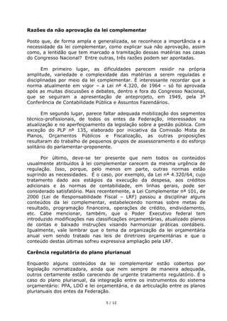 Razões da não aprovação da lei complementar

Posto que, de forma ampla e generalizada, se reconhece a importância e a
necessidade da lei complementar, como explicar sua não aprovação, assim
como, a lentidão que tem marcado a tramitação dessas matérias nas casas
do Congresso Nacional? Entre outras, três razões podem ser apontadas.

      Em primeiro lugar, as dificuldades parecem residir na própria
amplitude, variedade e complexidade das matérias a serem reguladas e
disciplinadas por meio da lei complementar. É interessante recordar que a
norma atualmente em vigor – a Lei n° 4.320, de 1964 – só foi aprovada
após as muitas discussões e debates, dentro e fora do Congresso Nacional,
que se seguiram a apresentação de anteprojeto, em 1949, pela 3ª
Conferência de Contabilidade Pública e Assuntos Fazendários.

       Em segundo lugar, parece faltar adequada mobilização dos segmentos
técnico-profissionais, de todos os entes da Federação, interessados na
atualização e no aperfeiçoamento da legislação sobre a gestão pública. Com
exceção do PLP n° 135, elaborado por iniciativa da Comissão Mista de
Planos, Orçamentos Públicos e Fiscalização, as outras proposições
resultaram do trabalho de pequenos grupos de assessoramento e do esforço
solitário do parlamentar-proponente.

      Por último, deve-se ter presente que nem todos os conteúdos
usualmente atribuídos à lei complementar carecem da mesma urgência de
regulação. Isso, porque, pelo menos em parte, outras normas estão
suprindo as necessidades. É o caso, por exemplo, da Lei n° 4.320/64, cujo
tratamento dado aos estágios da execução da despesa, aos créditos
adicionais e às normas de contabilidade, em linhas gerais, pode ser
considerado satisfatório. Mais recentemente, a Lei Complementar n° 101, de
2000 (Lei de Responsabilidade Fiscal – LRF) passou a disciplinar alguns
conteúdos da lei complementar, estabelecendo normas sobre metas de
resultado, programação financeira, operações de crédito, endividamento,
etc. Cabe mencionar, também, que o Poder Executivo federal tem
introduzido modificações nas classificações orçamentárias, atualizado planos
de contas e baixado instruções visando harmonizar práticas contábeis.
Igualmente, vale lembrar que o tema da organização da lei orçamentária
anual vem sendo tratado nas leis de diretrizes orçamentárias e que o
conteúdo destas últimas sofreu expressiva ampliação pela LRF.

Carência regulatória do plano plurianual

Enquanto alguns conteúdos da lei complementar estão cobertos por
legislação normatizadora, ainda que nem sempre de maneira adequada,
outros certamente estão carecendo de urgente tratamento regulatório. É o
caso do plano plurianual, da integração entre os instrumentos do sistema
orçamentário: PPA, LDO e lei orçamentária, e da articulação entre os planos
plurianuais dos entes da Federação.

                                 5 / 12
 