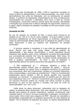Criado pela Constituição de 1988, o PPA é importante novidade no
marco jurídico do planejamento e sua institucionalização, nos vários níveis
administrativos dos entes da Federação, vem se constituindo em grande
desafio. A ausência de disposições interpretadoras do texto constitucional,
representadas por conceitos e definições, bem como, a falta de normas
metodológicas, certamente explicam grande parte das dúvidas, dificuldades
e limitações que caracterizam a efetiva utilização do instrumento. Aponta-se,
a seguir, alguns exemplos de questões vinculadas ao PPA que ilustram essas
carências.

Conteúdo do PPA

No que diz respeito ao conteúdo do PPA, a norma geral resume-se ao
disposto no art. 165, § 1°, da CF, assim redigido: "A lei que instituir o plano
plurianual estabelecerá, de forma regionalizada, as diretrizes, objetivos e
metas da administração pública federal para as despesas de capital e outras
delas decorrentes e para as relativas aos programas de duração
continuada".

      O primeiro aspecto a considerar é o que trata da regionalização do
plano. Mesmo que cada ente possa adotar critérios próprios de
regionalização, o que parece recomendável, a norma regulatória deverá
disciplinar esse aspecto, assim como, estabelecer as partes da programação
que eventualmente poderão ficar fora da regionalização. Além disso, há
outras questões. Por exemplo: os PPAs municipais ficarão dispensados de
toda e qualquer regionalização?        Ou seria o caso de dispensar a
regionalização apenas nos planos plurianuais dos pequenos municípios?

      O PPA estabelecerá as "... diretrizes, objetivos e metas da
administração pública federal para as despesas de capital...". Deve-se
interpretar despesas de capital como a categoria econômica do orçamento
que compreende, além dos investimentos, também as inversões financeiras,
nelas compreendidas a concessão de empréstimos? Todos os investimentos
programados devem integrar o PPA ou apenas aqueles cuja execução
ultrapasse um exercício? O questionamento se justifica pois em outro de
seus dispositivos reza a CF: "Nenhum investimento cuja execução ultrapasse
um exercício financeiro poderá ser iniciado sem prévia inclusão no plano
plurianual, ou sem lei que autorize a inclusão, sob pena de crime de
responsabilidade" (art. 167, § 1°).

      Farão parte do plano plurianual, juntamente com as despesas de
capital, as despesas delas decorrentes. Com esse dispositivo, a CF chama a
atenção para aspecto de grande importância: qualquer investimento hoje
realizado exigirá, no futuro, recursos consignados à operação, manutenção e
conservação. Como tratar essa categoria no PPA? Deverão ser calculadas e
apresentadas separadamente as despesas decorrentes de cada despesa de
capital? Por se tratarem de despesas de custeio, os valores compreenderão

                                  6 / 12
 