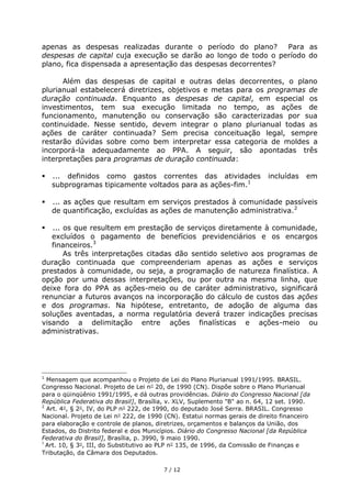 apenas as despesas realizadas durante o período do plano?       Para as
despesas de capital cuja execução se darão ao longo de todo o período do
plano, fica dispensada a apresentação das despesas decorrentes?

      Além das despesas de capital e outras delas decorrentes, o plano
plurianual estabelecerá diretrizes, objetivos e metas para os programas de
duração continuada. Enquanto as despesas de capital, em especial os
investimentos, tem sua execução limitada no tempo, as ações de
funcionamento, manutenção ou conservação são caracterizadas por sua
continuidade. Nesse sentido, devem integrar o plano plurianual todas as
ações de caráter continuada? Sem precisa conceituação legal, sempre
restarão dúvidas sobre como bem interpretar essa categoria de moldes a
incorporá-la adequadamente ao PPA. A seguir, são apontadas três
interpretações para programas de duração continuada:

   ... definidos como gastos correntes das atividades                     incluídas    em
    subprogramas tipicamente voltados para as ações-fim.1

   ... as ações que resultam em serviços prestados à comunidade passíveis
    de quantificação, excluídas as ações de manutenção administrativa.2

  ... os que resultem em prestação de serviços diretamente à comunidade,
   excluídos o pagamento de benefícios previdenciários e os encargos
   financeiros.3
       As três interpretações citadas dão sentido seletivo aos programas de
duração continuada que compreenderiam apenas as ações e serviços
prestados à comunidade, ou seja, a programação de natureza finalística. A
opção por uma dessas interpretações, ou por outra na mesma linha, que
deixe fora do PPA as ações-meio ou de caráter administrativo, significará
renunciar a futuros avanços na incorporação do cálculo de custos das ações
e dos programas. Na hipótese, entretanto, de adoção de alguma das
soluções aventadas, a norma regulatória deverá trazer indicações precisas
visando a delimitação entre ações finalísticas e ações-meio ou
administrativas.




1
  Mensagem que acompanhou o Projeto de Lei do Plano Plurianual 1991/1995. BRASIL.
Congresso Nacional. Projeto de Lei n° 20, de 1990 (CN). Dispõe sobre o Plano Plurianual
para o qüinqüênio 1991/1995, e dá outras providências. Diário do Congresso Nacional [da
República Federativa do Brasil], Brasília, v. XLV, Suplemento "B" ao n. 64, 12 set. 1990.
2
  Art. 4°, § 2°, IV, do PLP n° 222, de 1990, do deputado José Serra. BRASIL. Congresso
Nacional. Projeto de Lei n° 222, de 1990 (CN). Estatui normas gerais de direito financeiro
para elaboração e controle de planos, diretrizes, orçamentos e balanços da União, dos
Estados, do Distrito federal e dos Municípios. Diário do Congresso Nacional [da República
Federativa do Brasil], Brasília, p. 3990, 9 maio 1990.
3
  Art. 10, § 3°, III, do Substitutivo ao PLP n° 135, de 1996, da Comissão de Finanças e
Tributação, da Câmara dos Deputados.

                                        7 / 12
 