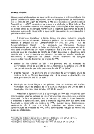 Prazos do PPA

Os prazos de elaboração e de aprovação, assim como, a própria vigência dos
planos plurianuais serão regulados pela lei complementar já mencionada.
Até a entrada em vigor da mesma, o Ato das Disposições Constitucionais
Transitórias – ADCT estabelece os prazos e a vigência do PPA federal. Por
meio de disposições inscritas nas respectivas constituições e leis orgânicas,
os outros entes da Federação mantiveram a vigência quadrienal do plano e
adotaram prazos de elaboração e aprovação adequados às necessidades e
peculiaridades locais.

       É imperioso disciplinar o tema, tendo em vista, inclusive, impedir
iniciativas contraproducentes. Exemplos podem ser apontados. Na área
federal, o projeto da Lei Complementar n° 101, de 2001 – Lei de
Responsabilidade Fiscal –, foi aprovado no Congresso Nacional
estabelecendo, para todos os Entes da Federação, que o projeto de lei do
PPA será encaminhado ao Poder Legislativo até o dia trinta de abril do
primeiro ano do mandato do Chefe do Poder Executivo e devolvido para
sanção até o encerramento do primeiro período da sessão legislativa.
Felizmente, o dispositivo foi vetado. Outros exemplos de soluções
equivocadas visando disciplinar os prazos do PPA:

    Estado do Rio Grande do Sul – no primeiro ano do mandato do
     Governador: envio do projeto de lei à Assembléia Legislativa até 30 de
     março e devolução, por esta, para sanção, até 15 de julho.4

    Distrito Federal – no primeiro ano do mandato do Governador: envio do
     projeto de lei à Câmara Legislativa até 15 de março e devolução, por
     esta, para sanção, até 30 de abril.5


    Município de Porto Alegre – no primeiro ano do mandato do Prefeito
     Municipal: envio do projeto de lei à Câmara Municipal até 30 de abril e
     devolução, por esta, para sanção, até 30 de junho.6

       Antecipar a apresentação e a aprovação do PPA são iniciativas bem
intencionadas visando colocar os três instrumentos em ordem sob o prisma
temporal. De fato, no primeiro ano de mandato do chefe do Poder Executivo
é elaborada e aprovada a LDO para o exercício seguinte, sem que tenha sido
finalizada a elaboração do projeto do PPA. Apesar desse descompasso,
certamente não é uma boa solução antecipar, em vários meses, a
apresentação da proposta do PPA, com a conseqüente redução do necessário
prazo de elaboração.


4
    Constituição do Estado do Rio Grande do Sul de 1989: art. 152, § 8°, I e § 9°, I.
5
    Lei Orgânica do Distrito Federal de 1993: art. 150, § 1°.
6
    Lei Orgânica do Município de Porto Alegre de 1990: art. 121, § 6°, I e § 7°, I.

                                           8 / 12
 