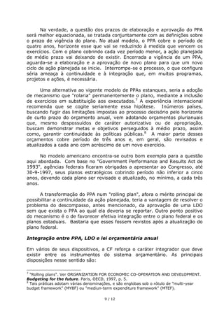 Na verdade, a questão dos prazos de elaboração e aprovação do PPA
será melhor equacionada, se tratada conjuntamente com as definições sobre
o prazo de vigência do plano. No atual modelo, o PPA cobre o período de
quatro anos, horizonte esse que vai se reduzindo à medida que vencem os
exercícios. Com o plano cobrindo cada vez período menor, a ação planejada
de médio prazo vai deixando de existir. Encerrada a vigência de um PPA,
aguarda-se a elaboração e a aprovação de novo plano para que um novo
ciclo de ação planejada se inicie. Interrompe-se o processo, o que configura
séria ameaça à continuidade e à integração que, em muitos programas,
projetos e ações, é necessária.

      Uma alternativa ao vigente modelo de PPAs estanques, seria a adoção
de mecanismo que "rolaria" permanentemente o plano, mediante a inclusão
de exercícios em substituição aos executados.7 A experiência internacional
recomenda que se cogite seriamente essa hipótese. Inúmeros países,
buscando fugir das limitações impostas ao processo decisório pelo horizonte
de curto prazo do orçamento anual, vem adotando orçamentos plurianuais
que, mesmo despossuídos de caráter autorizativo ou de apropriação,
buscam demonstrar metas e objetivos perseguidos à médio prazo, assim
como, garantir continuidade às políticas públicas.8 A maior parte desses
orçamentos cobre período de três anos e, em geral, são revisados e
atualizados a cada ano com acréscimo de um novo exercício.

      No modelo americano encontra-se outro bom exemplo para a questão
aqui abordada. Com base no "Government Performance and Results Act de
1993", agências federais ficaram obrigadas a apresentar ao Congresso, até
30-9-1997, seus planos estratégicos cobrindo período não inferior a cinco
anos, devendo cada plano ser revisado e atualizado, no mínimo, a cada três
anos.

      A transformação do PPA num "rolling plan", afora o mérito principal de
possibilitar a continuidade da ação planejada, teria a vantagem de resolver o
problema do descompasso, antes mencionado, da aprovação de uma LDO
sem que exista o PPA ao qual ela deveria se reportar. Outro ponto positivo
do mecanismo é o de favorecer efetiva integração entre o plano federal e os
planos estaduais. Bastaria que esses fossem revistos após a atualização do
plano federal.

Integração entre PPA, LDO e lei orçamentária anual

Em vários de seus dispositivos, a CF reforça o caráter integrador que deve
existir entre os instrumentos do sistema orçamentário. As principais
disposições nesse sentido são:

7
  "Rolling plans". Ver ORGANIZATION FOR ECONOMIC CO-OPERATION AND DEVELOPMENT.
Budgeting for the future. Paris, OECD, 1997, p. 5.
8
  Tais práticas adotam várias denominações, e são englobas sob o rótulo de "multi-year
budget framework" (MYBF) ou "mediun-term expenditure framework" (MTEF).

                                      9 / 12
 
