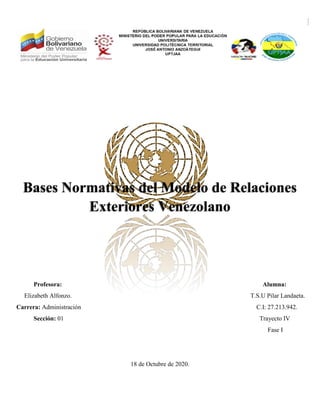 Bases Normativas del Modelo de Relaciones
Exteriores Venezolano
Profesora: Alumna:
Elizabeth Alfonzo. T.S.U Pilar Landaeta.
Carrera: Administración C.I: 27.213.942.
Sección: 01 Trayecto IV
Fase I
18 de Octubre de 2020.
 