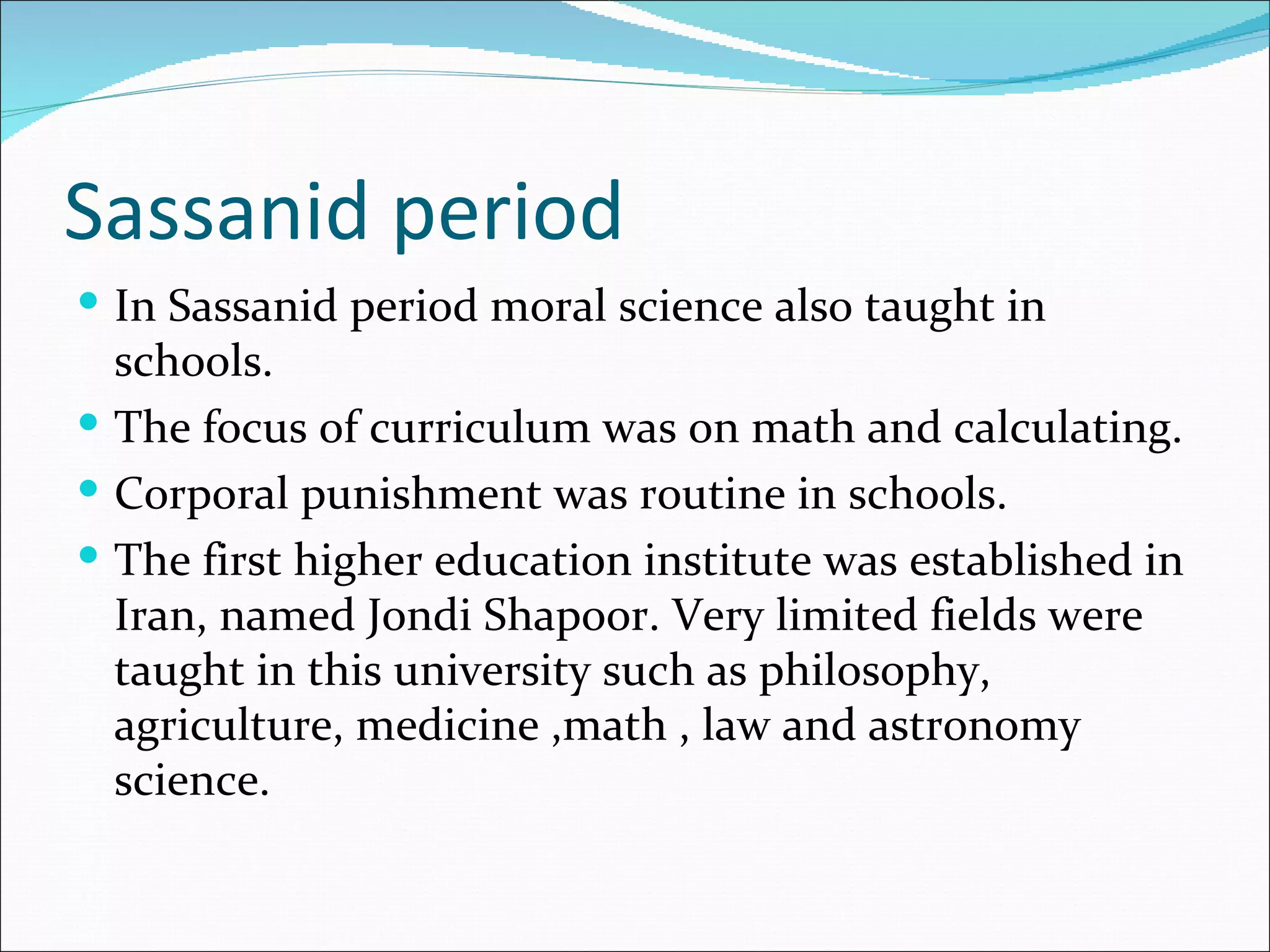 Sassanid period
 In Sassanid period moral science also taught in
  schools.
 The focus of curriculum was on math and calculating.
 Corporal punishment was routine in schools.
 The first higher education institute was established in
  Iran, named Jondi Shapoor. Very limited fields were
  taught in this university such as philosophy,
  agriculture, medicine ,math , law and astronomy
  science.
 