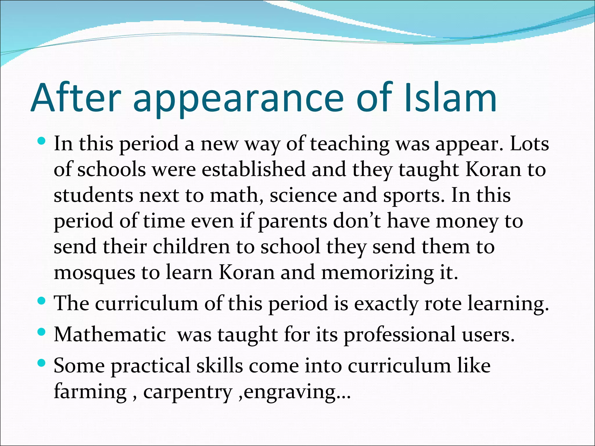 After appearance of Islam
 In this period a new way of teaching was appear. Lots
  of schools were established and they taught Koran to
  students next to math, science and sports. In this
  period of time even if parents don’t have money to
  send their children to school they send them to
  mosques to learn Koran and memorizing it.
 The curriculum of this period is exactly rote learning.
 Mathematic was taught for its professional users.
 Some practical skills come into curriculum like
  farming , carpentry ,engraving…
 