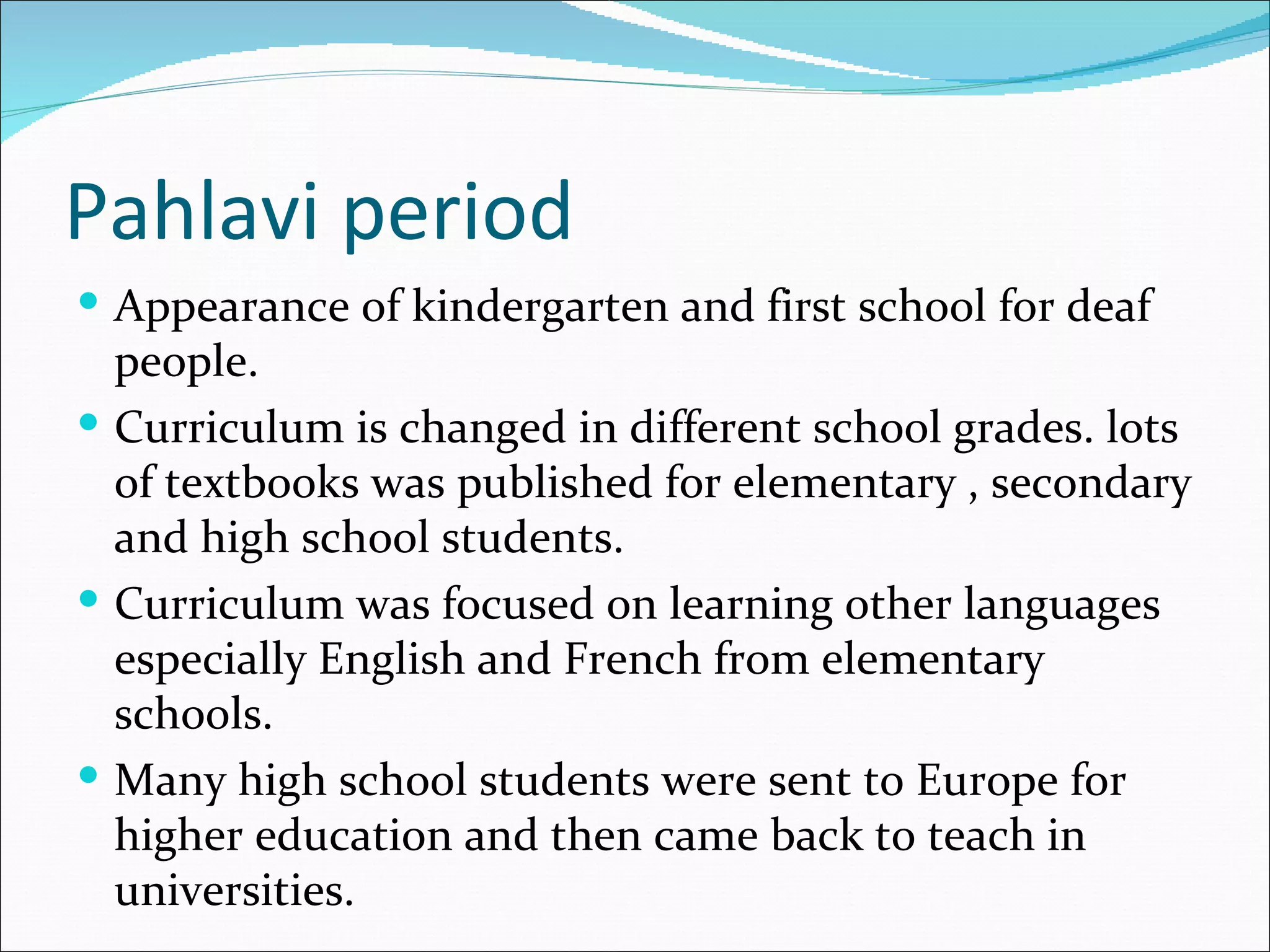 Pahlavi period
 Appearance of kindergarten and first school for deaf
  people.
 Curriculum is changed in different school grades. lots
  of textbooks was published for elementary , secondary
  and high school students.
 Curriculum was focused on learning other languages
  especially English and French from elementary
  schools.
 Many high school students were sent to Europe for
  higher education and then came back to teach in
  universities.
 