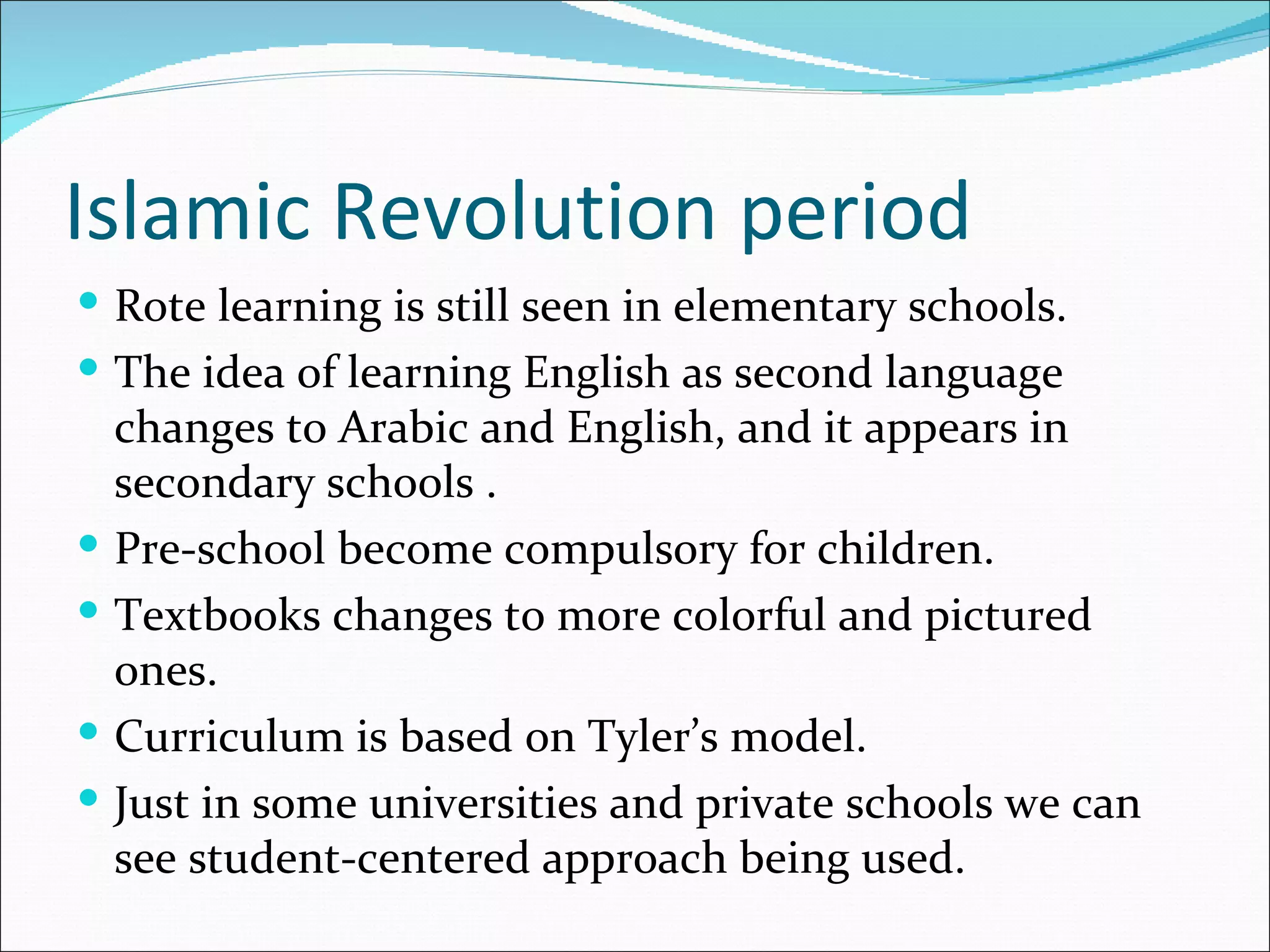 Islamic Revolution period
 Rote learning is still seen in elementary schools.
 The idea of learning English as second language
    changes to Arabic and English, and it appears in
    secondary schools .
   Pre-school become compulsory for children.
   Textbooks changes to more colorful and pictured
    ones.
   Curriculum is based on Tyler’s model.
   Just in some universities and private schools we can
    see student-centered approach being used.
 
