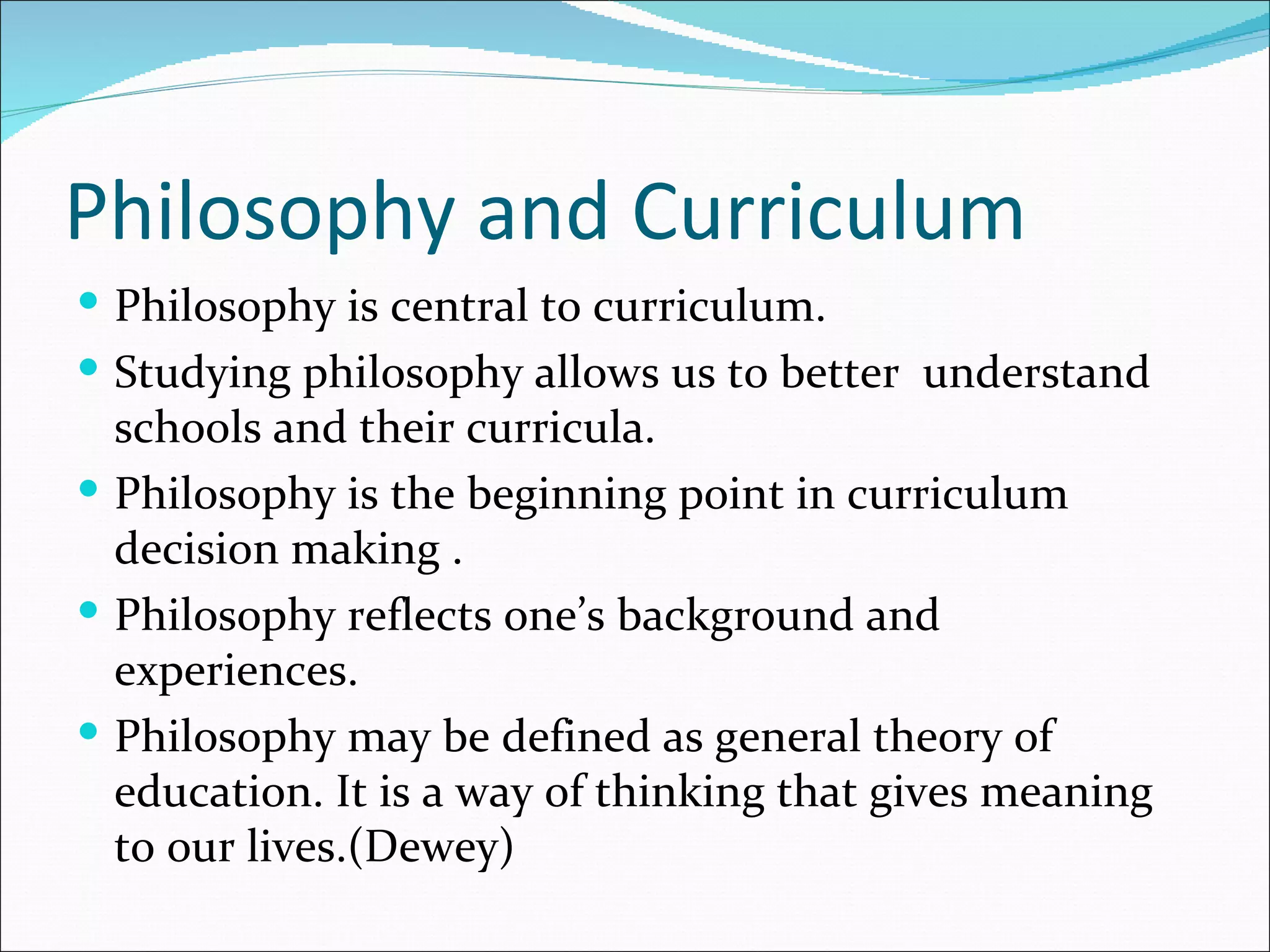 Philosophy and Curriculum
 Philosophy is central to curriculum.
 Studying philosophy allows us to better understand
  schools and their curricula.
 Philosophy is the beginning point in curriculum
  decision making .
 Philosophy reflects one’s background and
  experiences.
 Philosophy may be defined as general theory of
  education. It is a way of thinking that gives meaning
  to our lives.(Dewey)
 