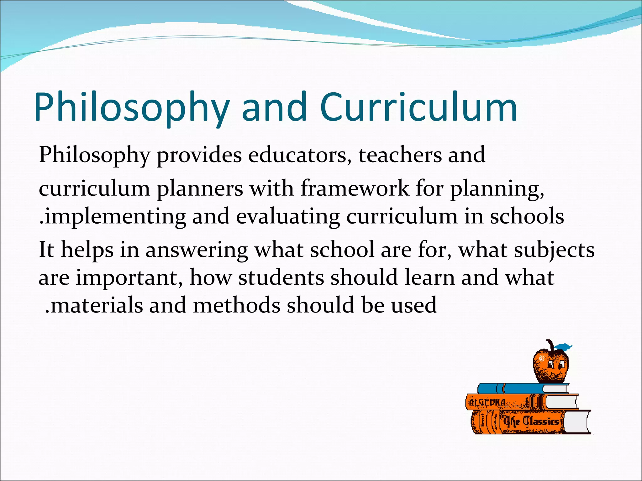 Philosophy and Curriculum
Philosophy provides educators, teachers and
curriculum planners with framework for planning,
.implementing and evaluating curriculum in schools
It helps in answering what school are for, what subjects
are important, how students should learn and what
 .materials and methods should be used
 