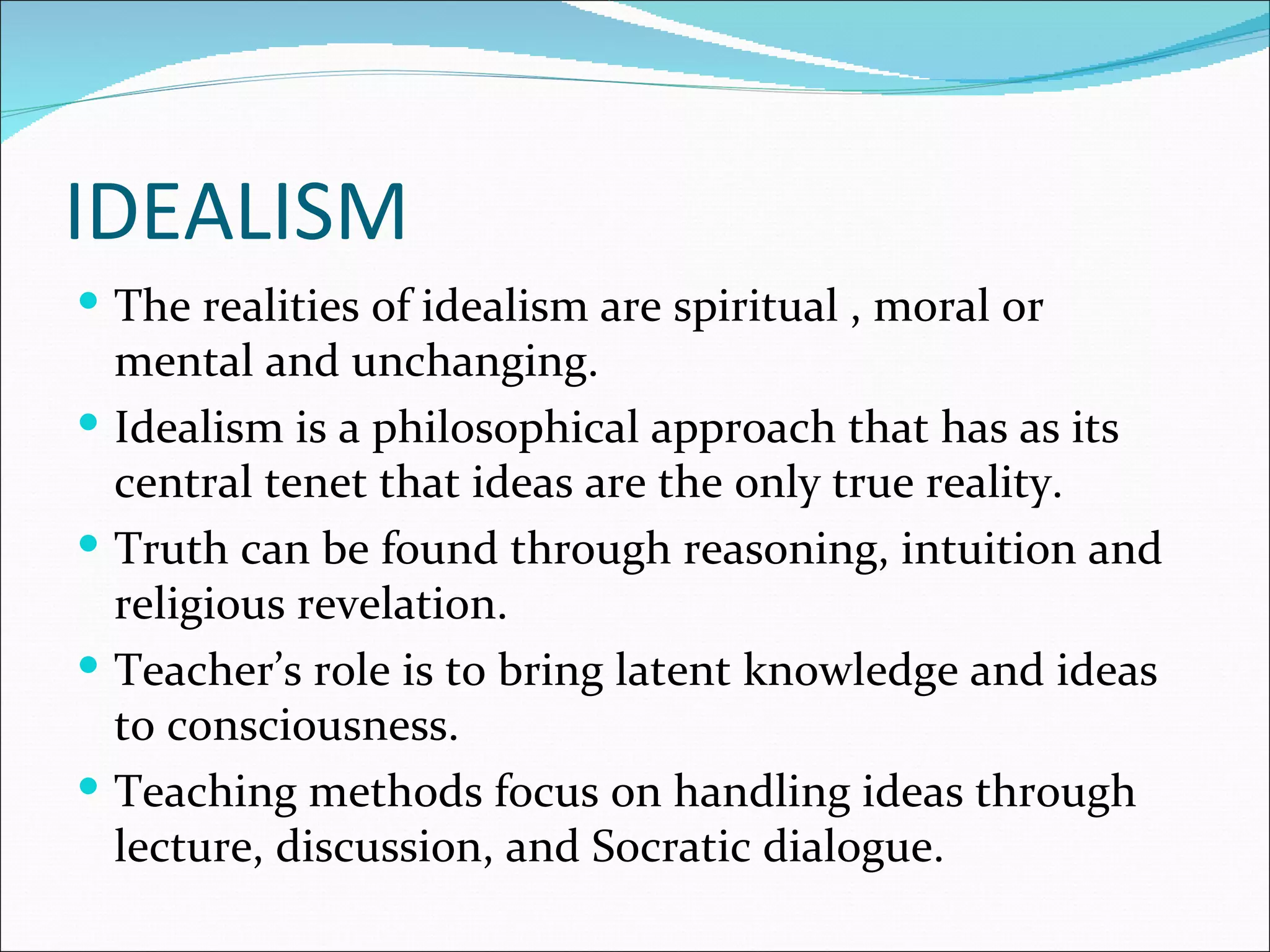 IDEALISM
 The realities of idealism are spiritual , moral or
    mental and unchanging.
   Idealism is a philosophical approach that has as its
    central tenet that ideas are the only true reality.
   Truth can be found through reasoning, intuition and
    religious revelation.
   Teacher’s role is to bring latent knowledge and ideas
    to consciousness.
   Teaching methods focus on handling ideas through
    lecture, discussion, and Socratic dialogue.
 