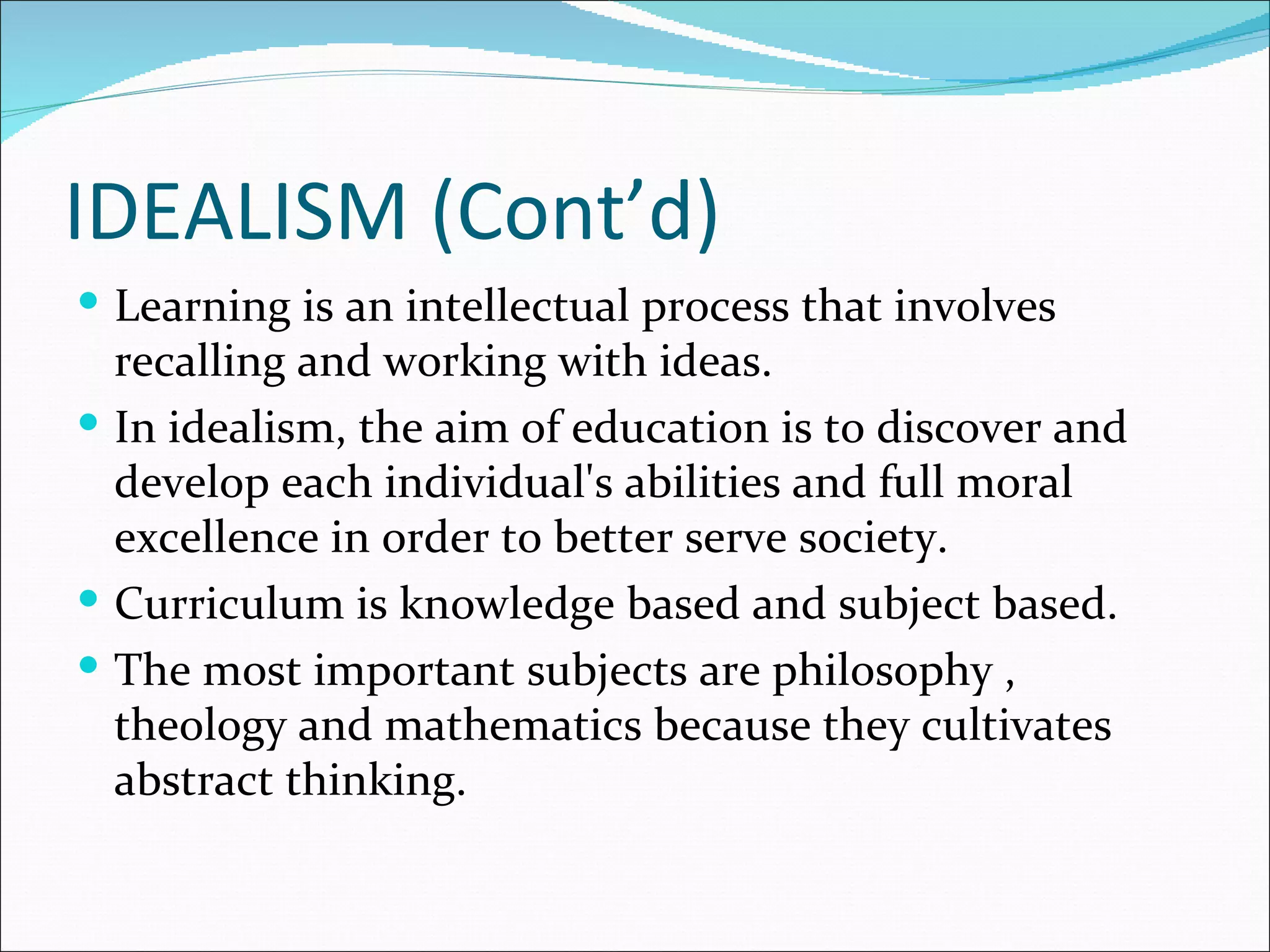 IDEALISM (Cont’d)
 Learning is an intellectual process that involves
  recalling and working with ideas.
 In idealism, the aim of education is to discover and
  develop each individual's abilities and full moral
  excellence in order to better serve society.
 Curriculum is knowledge based and subject based.
 The most important subjects are philosophy ,
  theology and mathematics because they cultivates
  abstract thinking.
 