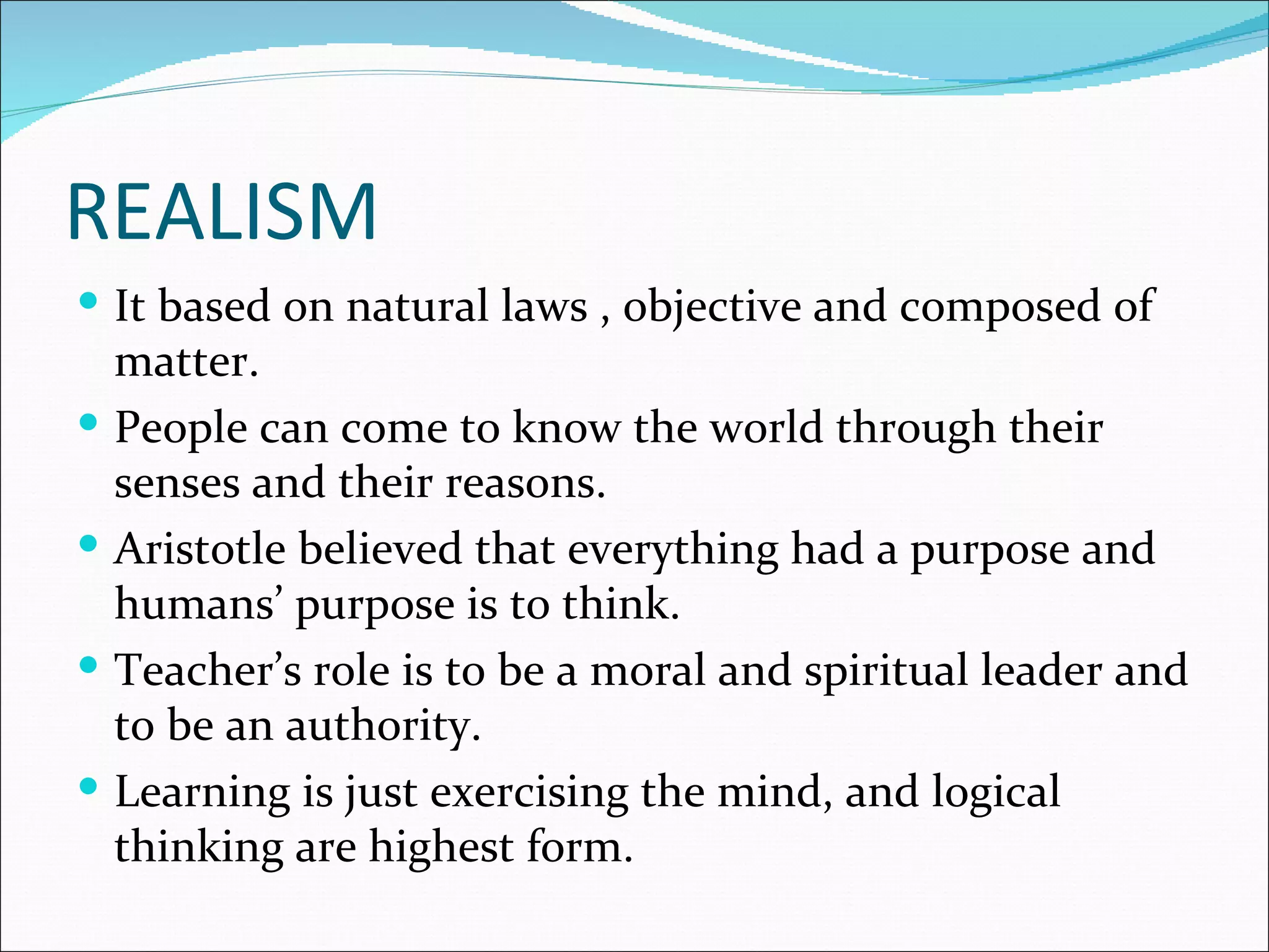 REALISM
 It based on natural laws , objective and composed of
    matter.
   People can come to know the world through their
    senses and their reasons.
   Aristotle believed that everything had a purpose and
    humans’ purpose is to think.
   Teacher’s role is to be a moral and spiritual leader and
    to be an authority.
   Learning is just exercising the mind, and logical
    thinking are highest form.
 