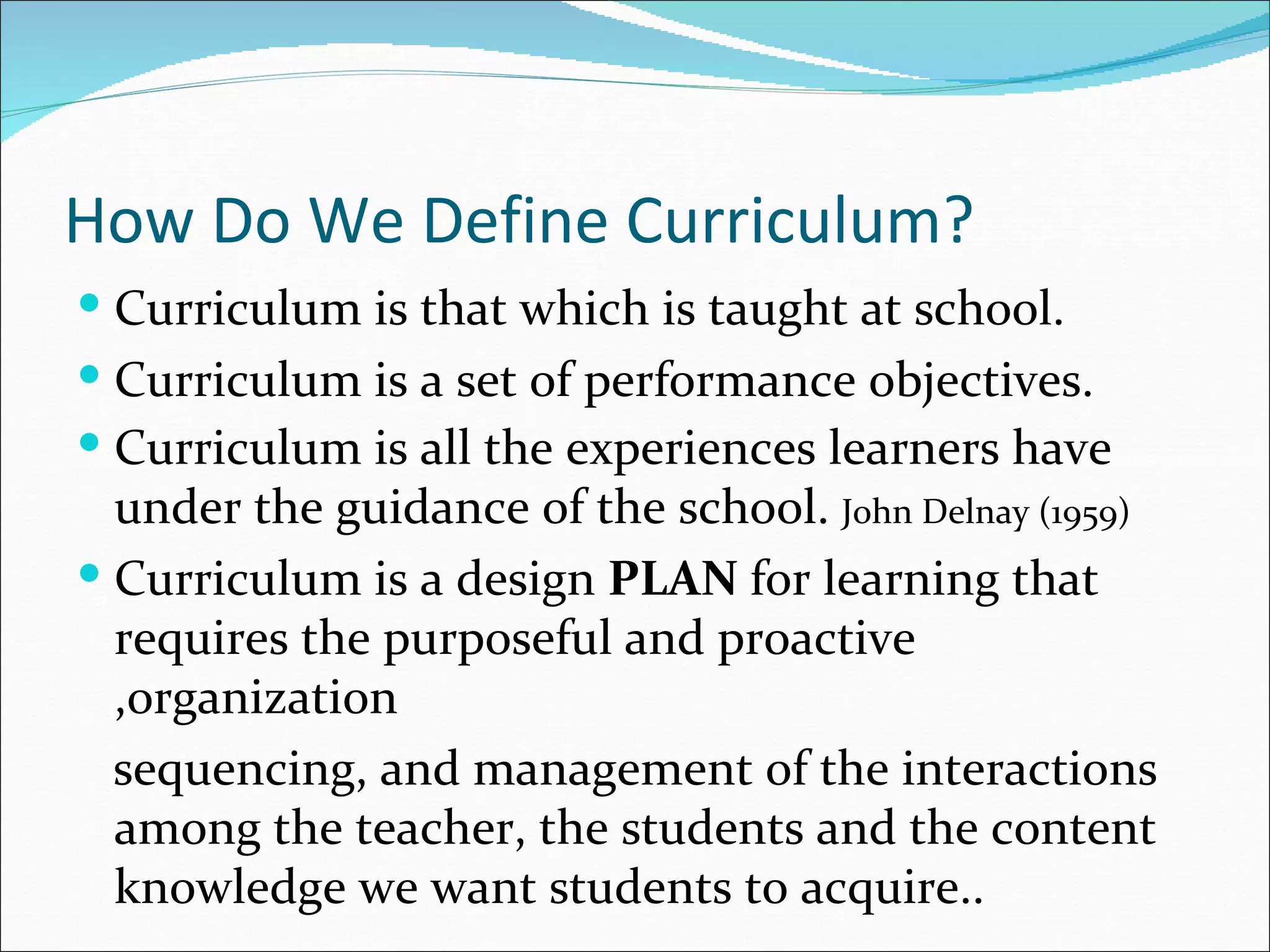 How Do We Define Curriculum?
 Curriculum is that which is taught at school.
 Curriculum is a set of performance objectives.
 Curriculum is all the experiences learners have
  under the guidance of the school. John Delnay (1959)
 Curriculum is a design PLAN for learning that
  requires the purposeful and proactive
  ,organization
  sequencing, and management of the interactions
  among the teacher, the students and the content
  knowledge we want students to acquire..
 