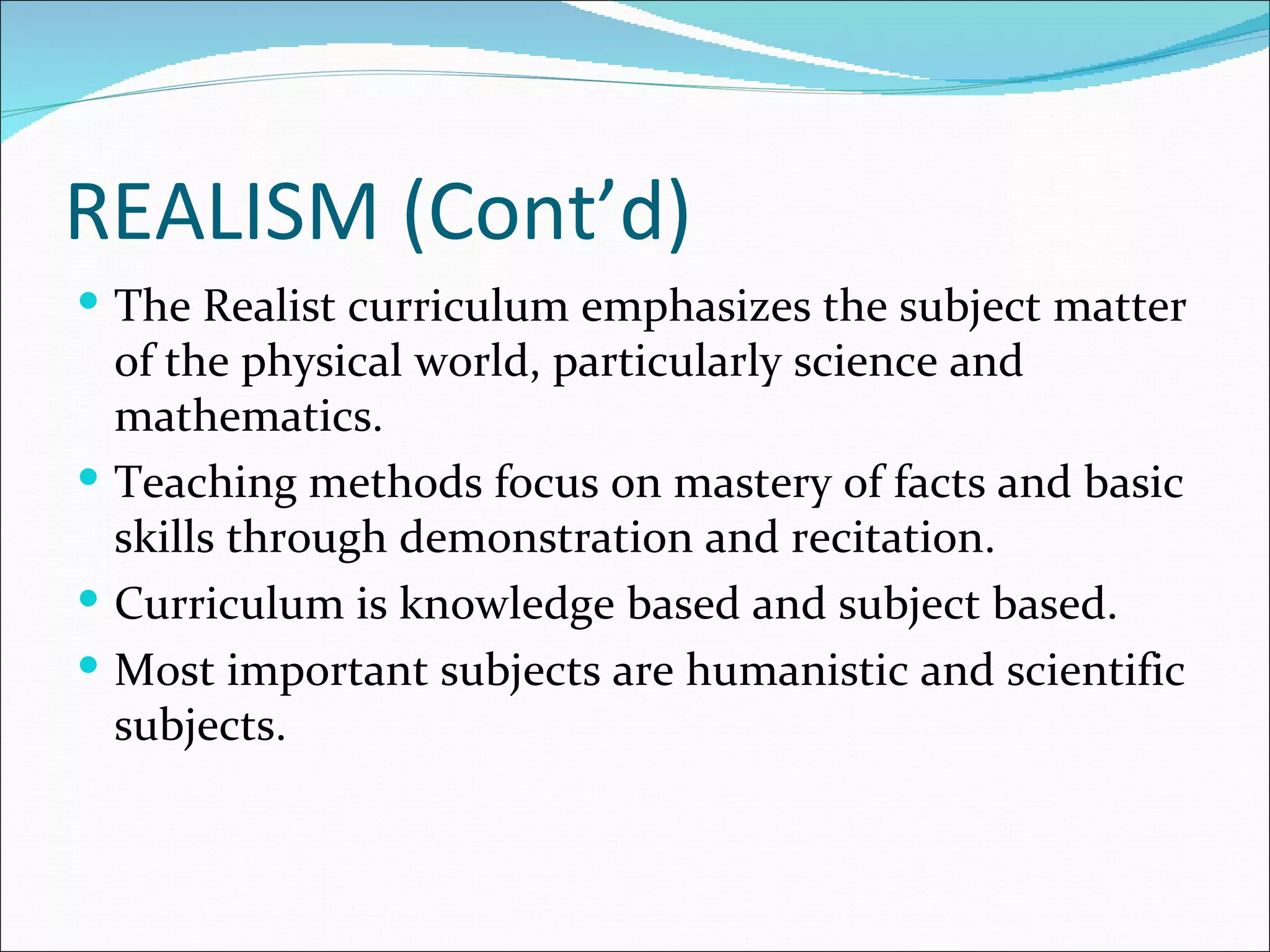 REALISM (Cont’d)
 The Realist curriculum emphasizes the subject matter
  of the physical world, particularly science and
  mathematics.
 Teaching methods focus on mastery of facts and basic
  skills through demonstration and recitation.
 Curriculum is knowledge based and subject based.
 Most important subjects are humanistic and scientific
  subjects.
 