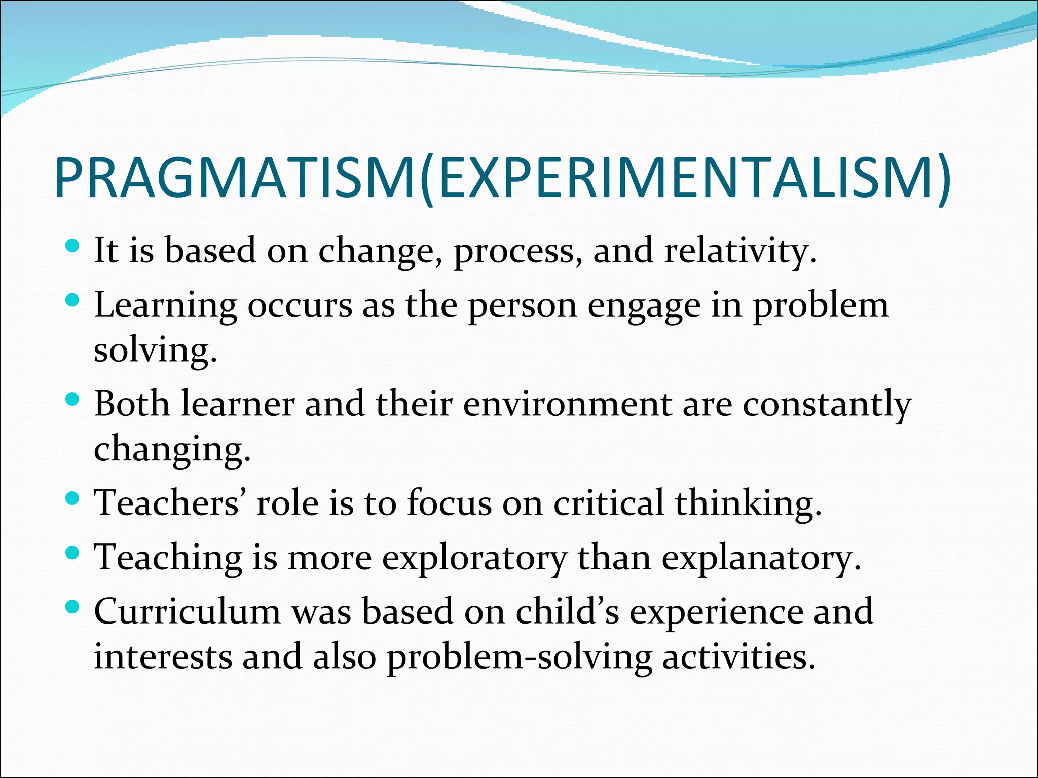 PRAGMATISM(EXPERIMENTALISM)
 It is based on change, process, and relativity.
 Learning occurs as the person engage in problem
    solving.
   Both learner and their environment are constantly
    changing.
   Teachers’ role is to focus on critical thinking.
   Teaching is more exploratory than explanatory.
   Curriculum was based on child’s experience and
    interests and also problem-solving activities.
 