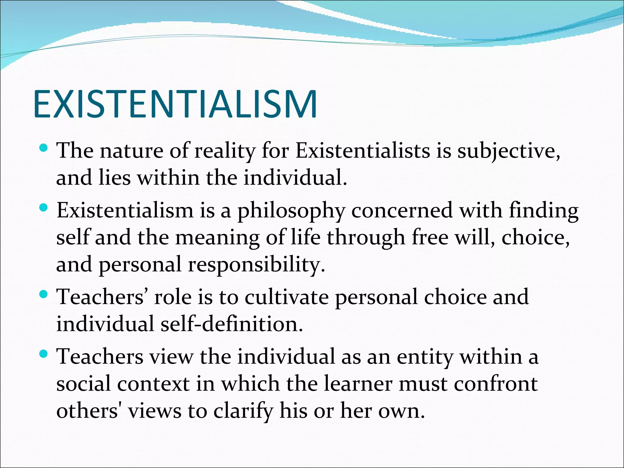 EXISTENTIALISM
 The nature of reality for Existentialists is subjective,
  and lies within the individual.
 Existentialism is a philosophy concerned with finding
  self and the meaning of life through free will, choice,
  and personal responsibility.
 Teachers’ role is to cultivate personal choice and
  individual self-definition.
 Teachers view the individual as an entity within a
  social context in which the learner must confront
  others' views to clarify his or her own.
 
