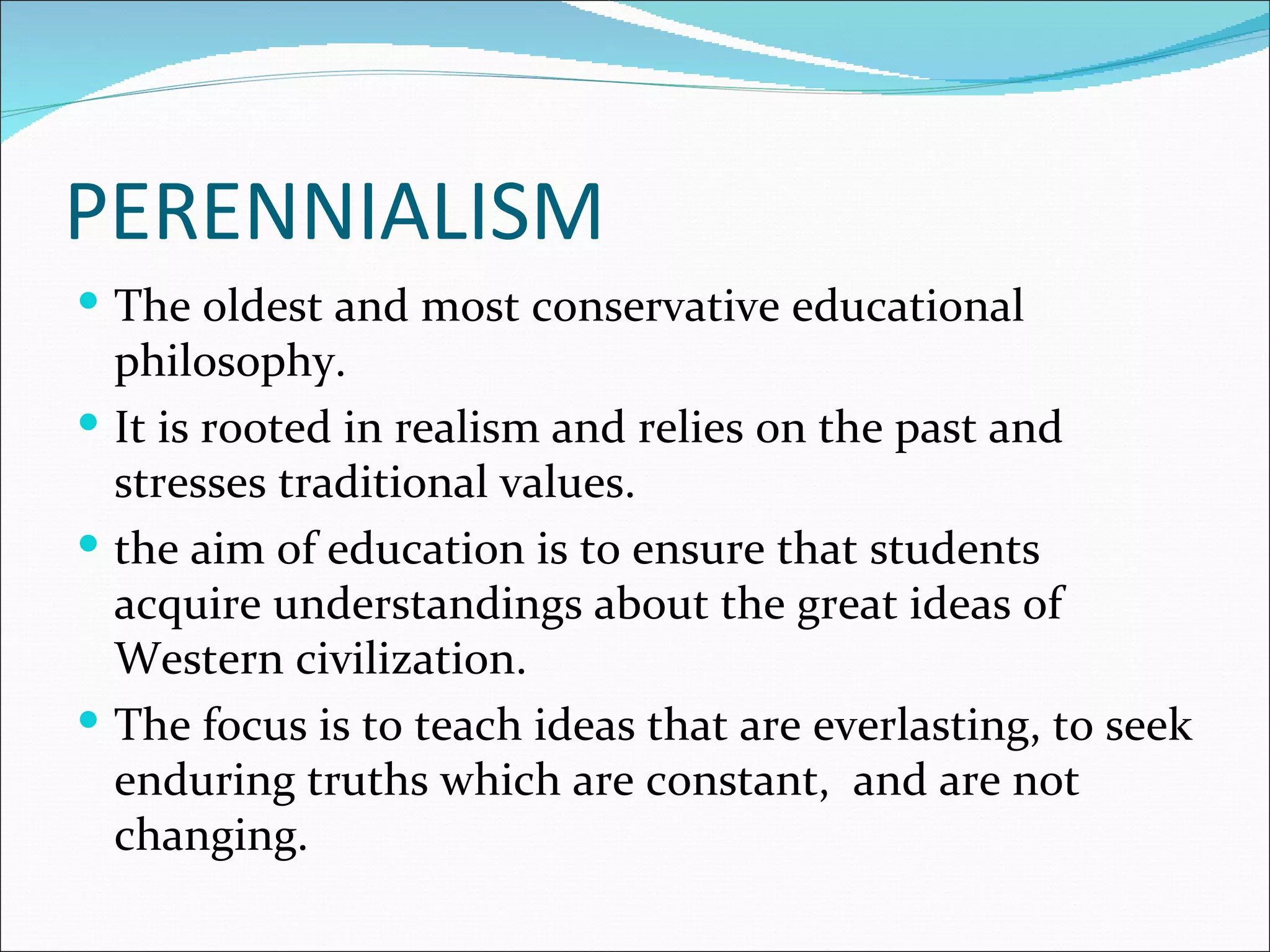 PERENNIALISM
 The oldest and most conservative educational
  philosophy.
 It is rooted in realism and relies on the past and
  stresses traditional values.
 the aim of education is to ensure that students
  acquire understandings about the great ideas of
  Western civilization.
 The focus is to teach ideas that are everlasting, to seek
  enduring truths which are constant, and are not
  changing.
 