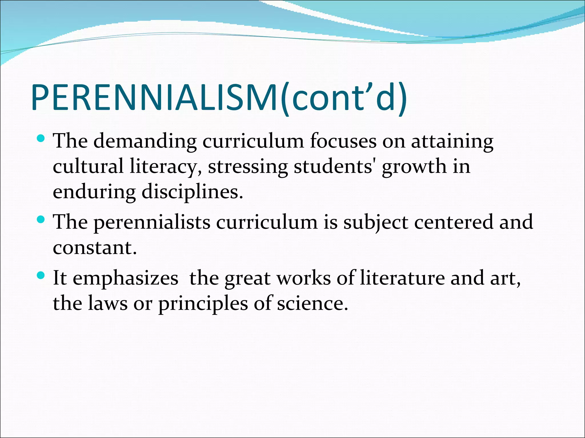 PERENNIALISM(cont’d)
 The demanding curriculum focuses on attaining
  cultural literacy, stressing students' growth in
  enduring disciplines.
 The perennialists curriculum is subject centered and
  constant.
 It emphasizes the great works of literature and art,
  the laws or principles of science.
 