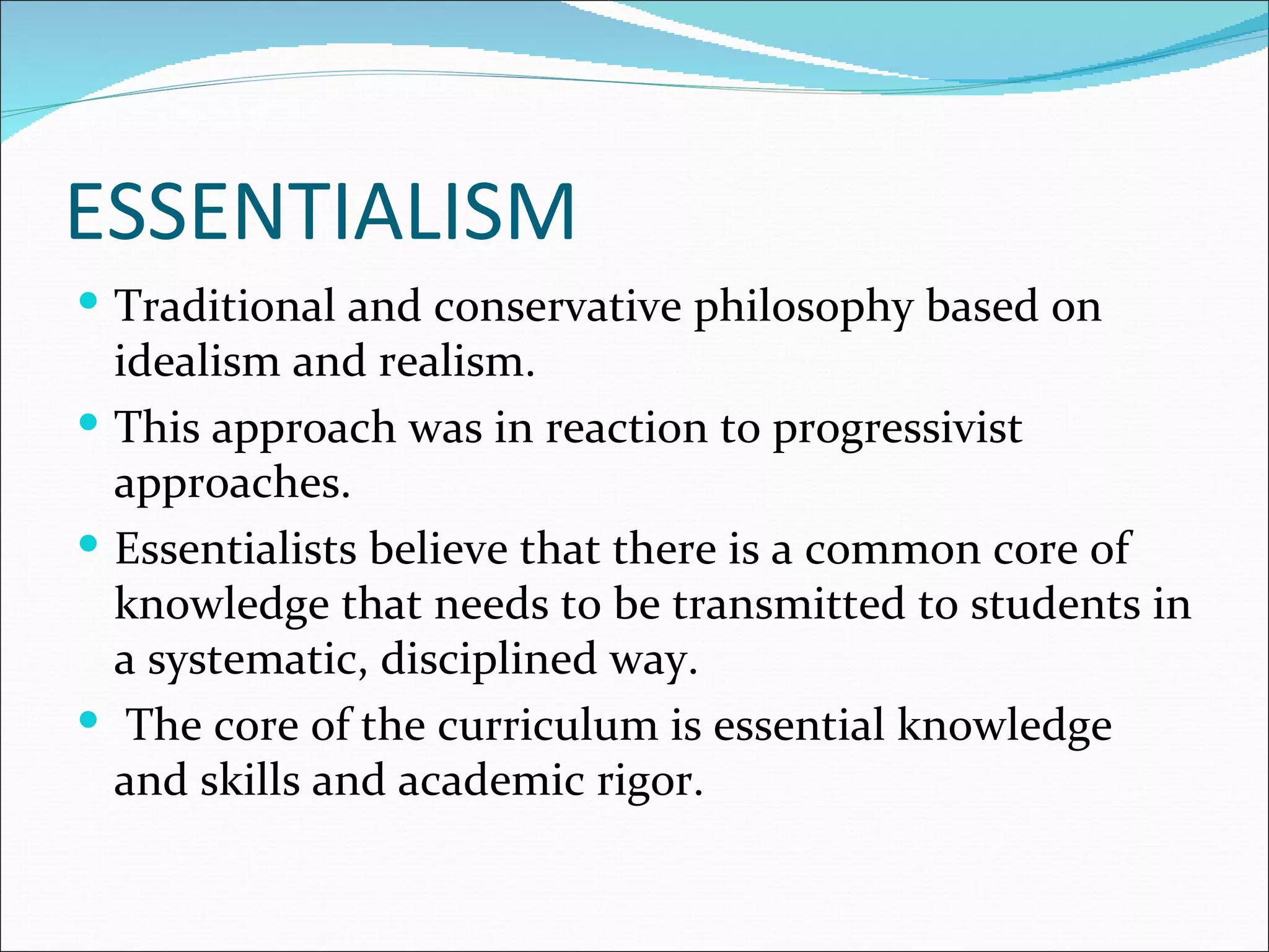 ESSENTIALISM
 Traditional and conservative philosophy based on
  idealism and realism.
 This approach was in reaction to progressivist
  approaches.
 Essentialists believe that there is a common core of
  knowledge that needs to be transmitted to students in
  a systematic, disciplined way.
 The core of the curriculum is essential knowledge
  and skills and academic rigor.
 