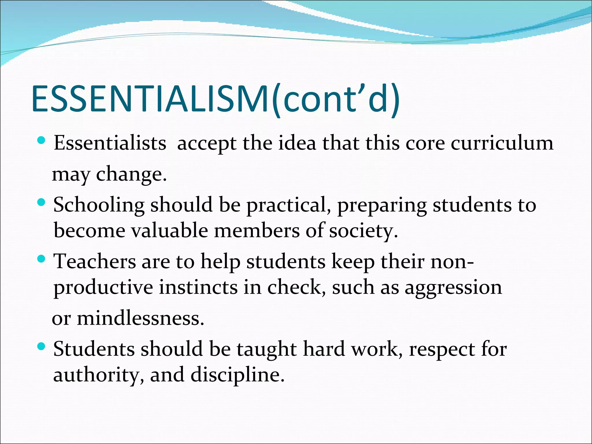 ESSENTIALISM(cont’d)
 Essentialists accept the idea that this core curriculum
  may change.
 Schooling should be practical, preparing students to
  become valuable members of society.
 Teachers are to help students keep their non-
  productive instincts in check, such as aggression
  or mindlessness.
 Students should be taught hard work, respect for
  authority, and discipline.
 
