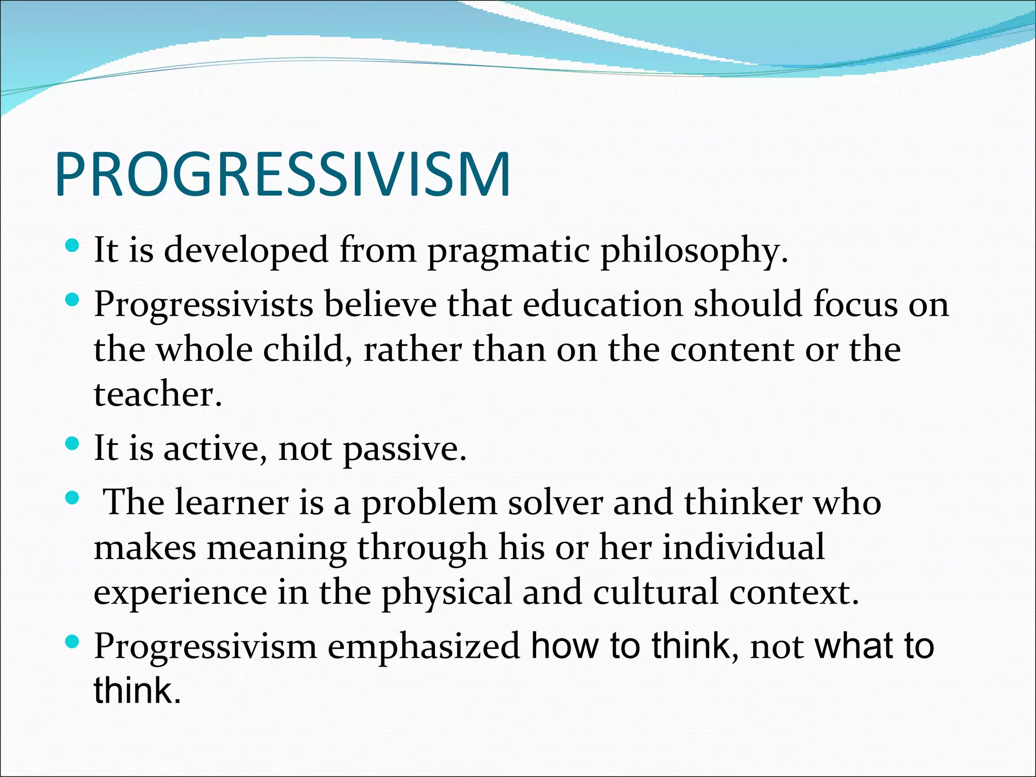 PROGRESSIVISM
 It is developed from pragmatic philosophy.
 Progressivists believe that education should focus on
  the whole child, rather than on the content or the
  teacher.
 It is active, not passive.
 The learner is a problem solver and thinker who
  makes meaning through his or her individual
  experience in the physical and cultural context.
 Progressivism emphasized how to think, not what to
  think.
 