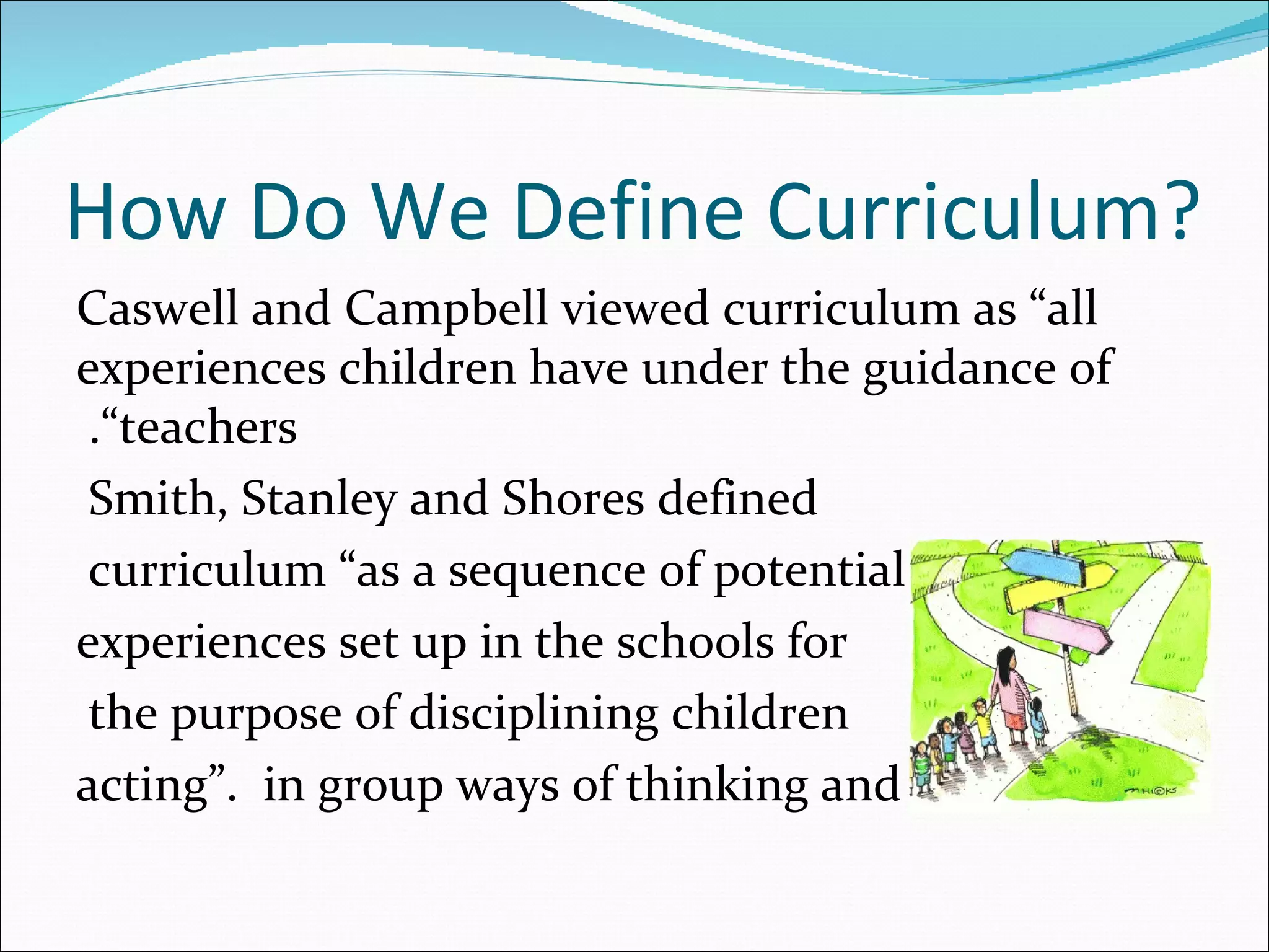 How Do We Define Curriculum?
Caswell and Campbell viewed curriculum as ”all
experiences children have under the guidance of
 .”teachers
 Smith, Stanley and Shores defined
 curriculum ”as a sequence of potential
experiences set up in the schools for
 the purpose of disciplining children
acting“. in group ways of thinking and
 
