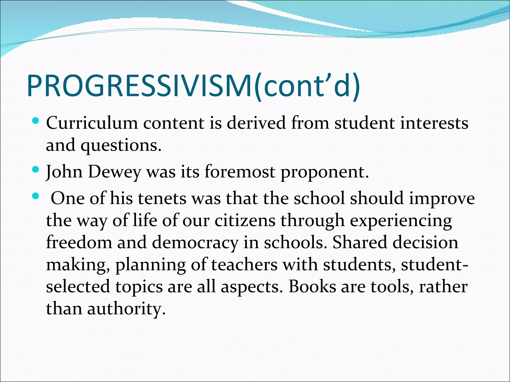 PROGRESSIVISM(cont’d)
 Curriculum content is derived from student interests
  and questions.
 John Dewey was its foremost proponent.
 One of his tenets was that the school should improve
  the way of life of our citizens through experiencing
  freedom and democracy in schools. Shared decision
  making, planning of teachers with students, student-
  selected topics are all aspects. Books are tools, rather
  than authority.
 