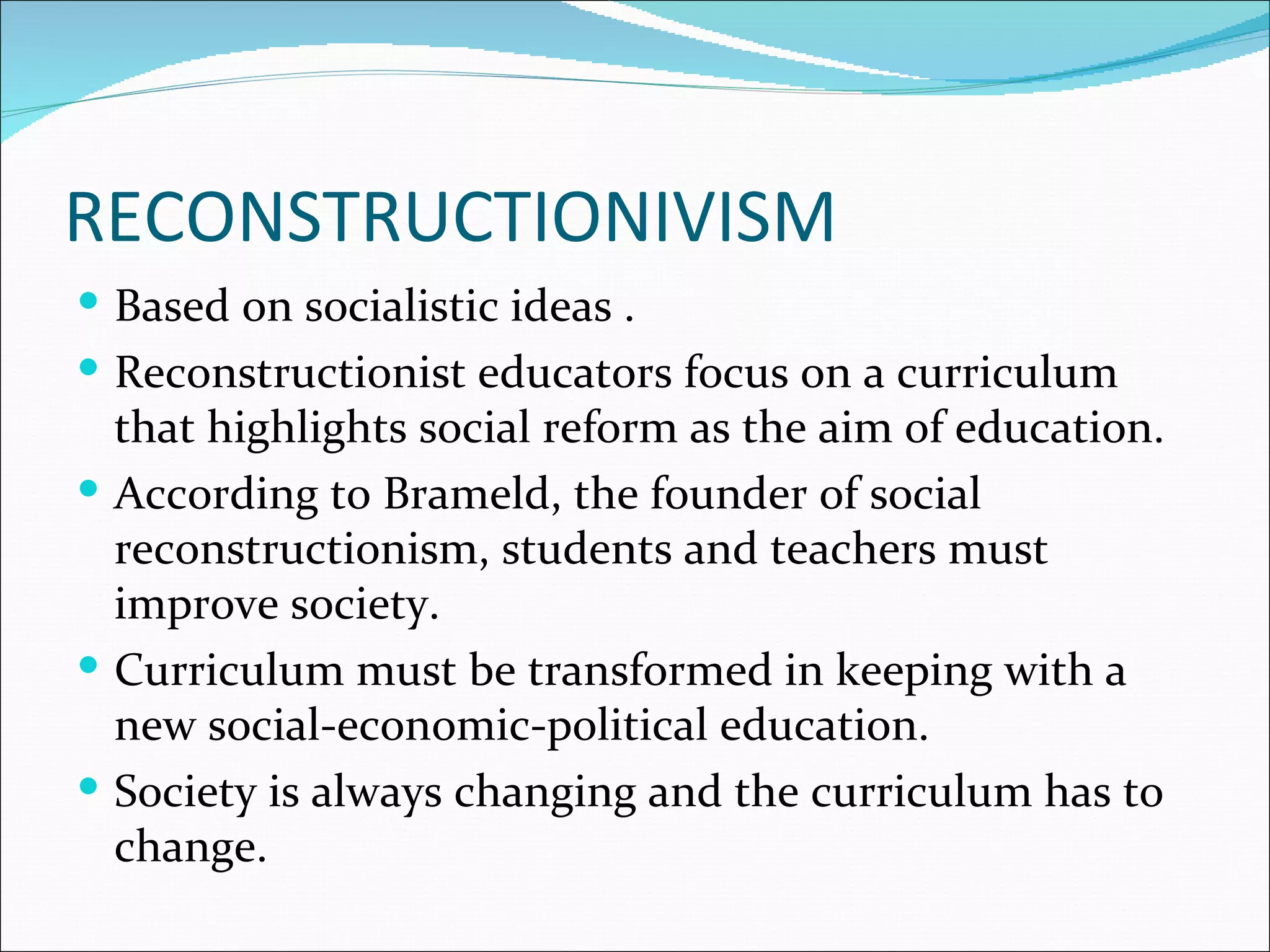 RECONSTRUCTIONIVISM
 Based on socialistic ideas .
 Reconstructionist educators focus on a curriculum
  that highlights social reform as the aim of education.
 According to Brameld, the founder of social
  reconstructionism, students and teachers must
  improve society.
 Curriculum must be transformed in keeping with a
  new social-economic-political education.
 Society is always changing and the curriculum has to
  change.
 